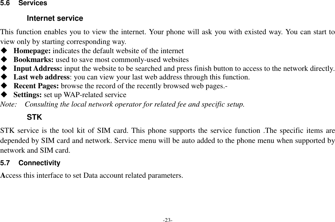 -23- 5.6  Services Internet service This function enables you to view the internet. Your phone will ask you with existed way. You can start to view only by starting corresponding way.  Homepage: indicates the default website of the internet  Bookmarks: used to save most commonly-used websites  Input Address: input the website to be searched and press finish button to access to the network directly.  Last web address: you can view your last web address through this function.  Recent Pages: browse the record of the recently browsed web pages.-  Settings: set up WAP-related service Note:    Consulting the local network operator for related fee and specific setup. STK STK service is the tool kit  of SIM card. This phone supports the service function .The specific items are depended by SIM card and network. Service menu will be auto added to the phone menu when supported by network and SIM card. 5.7  Connectivity Access this interface to set Data account related parameters. 