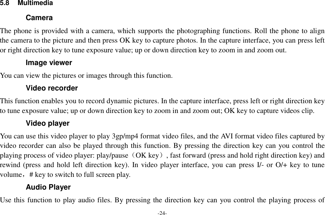 -24- 5.8  Multimedia Camera The phone is provided with a camera, which supports the photographing functions. Roll the phone to align the camera to the picture and then press OK key to capture photos. In the capture interface, you can press left or right direction key to tune exposure value; up or down direction key to zoom in and zoom out. Image viewer You can view the pictures or images through this function. Video recorder This function enables you to record dynamic pictures. In the capture interface, press left or right direction key to tune exposure value; up or down direction key to zoom in and zoom out; OK key to capture videos clip. Video player You can use this video player to play 3gp/mp4 format video files, and the AVI format video files captured by video recorder can also be played through this function. By pressing the direction key can you control the playing process of video player: play/pause（OK key）, fast forward (press and hold right direction key) and rewind (press and hold left direction key). In video player interface, you can  press I/- or O/+ key to tune volume，# key to switch to full screen play. Audio Player Use this function to play audio files. By pressing the direction key can you control the playing process of 