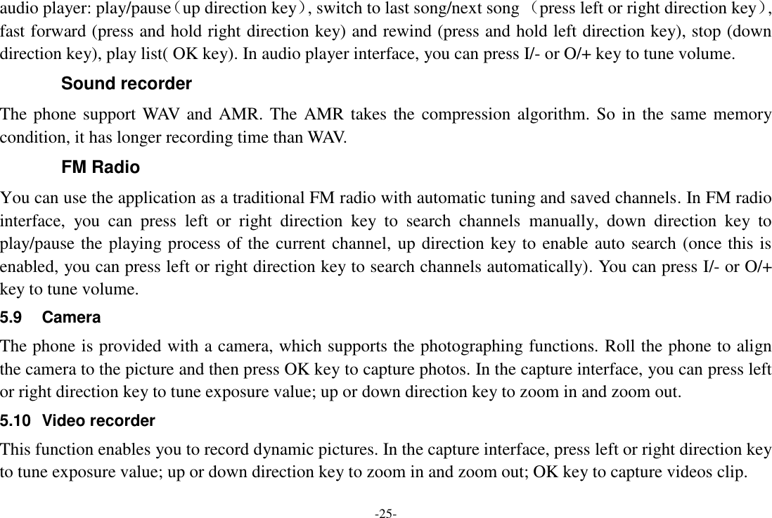 -25- audio player: play/pause（up direction key）, switch to last song/next song （press left or right direction key）, fast forward (press and hold right direction key) and rewind (press and hold left direction key), stop (down direction key), play list( OK key). In audio player interface, you can press I/- or O/+ key to tune volume. Sound recorder The phone support WAV and AMR. The AMR takes the  compression algorithm. So in  the same memory condition, it has longer recording time than WAV.   FM Radio You can use the application as a traditional FM radio with automatic tuning and saved channels. In FM radio interface,  you  can  press  left  or  right  direction  key  to  search  channels  manually,  down  direction  key  to play/pause the playing process of the current channel, up direction key to enable auto search (once this is enabled, you can press left or right direction key to search channels automatically). You can press I/- or O/+ key to tune volume. 5.9  Camera The phone is provided with a camera, which supports the photographing functions. Roll the phone to align the camera to the picture and then press OK key to capture photos. In the capture interface, you can press left or right direction key to tune exposure value; up or down direction key to zoom in and zoom out. 5.10  Video recorder This function enables you to record dynamic pictures. In the capture interface, press left or right direction key to tune exposure value; up or down direction key to zoom in and zoom out; OK key to capture videos clip. 
