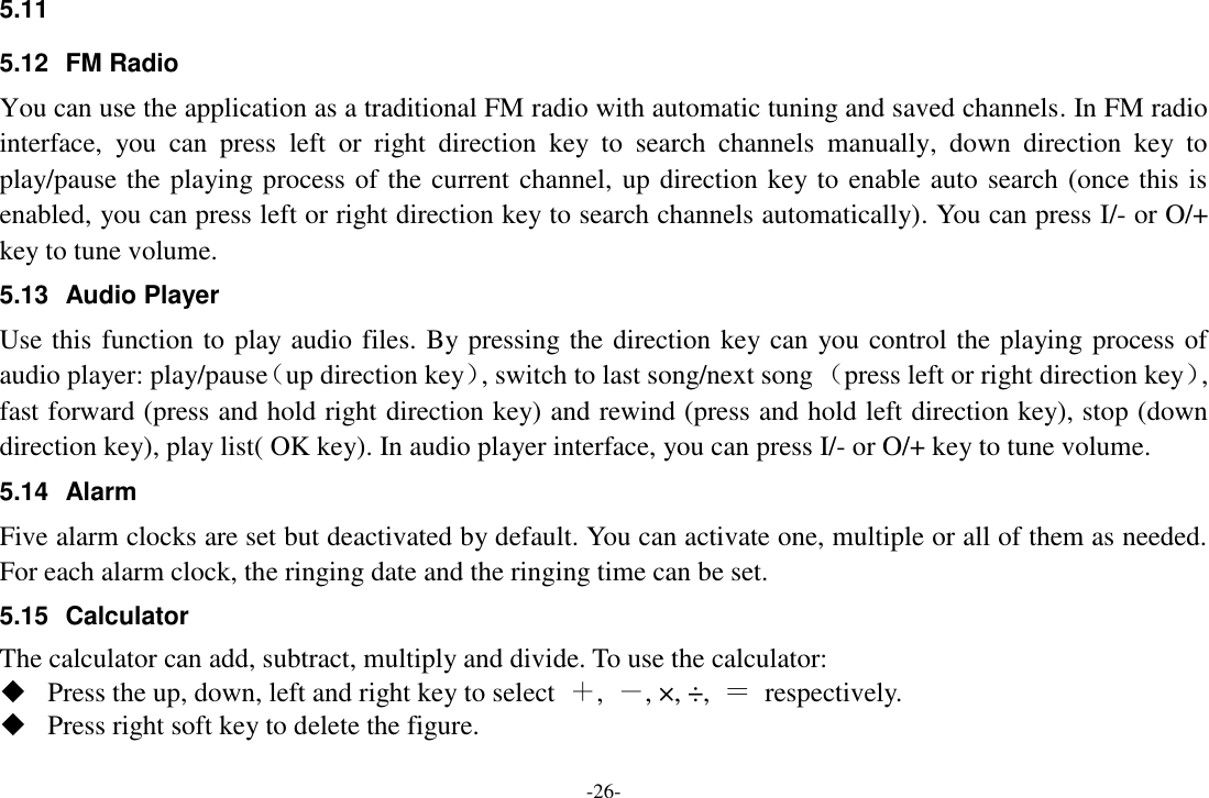 -26- 5.11   5.12  FM Radio You can use the application as a traditional FM radio with automatic tuning and saved channels. In FM radio interface,  you  can  press  left  or  right  direction  key  to  search  channels  manually,  down  direction  key  to play/pause the playing process of the current channel, up direction key to enable auto search (once this is enabled, you can press left or right direction key to search channels automatically). You can press I/- or O/+ key to tune volume. 5.13  Audio Player Use this function to play audio files. By pressing the direction key can you control the playing process of audio player: play/pause（up direction key）, switch to last song/next song （press left or right direction key）, fast forward (press and hold right direction key) and rewind (press and hold left direction key), stop (down direction key), play list( OK key). In audio player interface, you can press I/- or O/+ key to tune volume. 5.14  Alarm   Five alarm clocks are set but deactivated by default. You can activate one, multiple or all of them as needed. For each alarm clock, the ringing date and the ringing time can be set.   5.15  Calculator The calculator can add, subtract, multiply and divide. To use the calculator:    Press the up, down, left and right key to select  ＋,  －, ×, ÷,  ＝  respectively.  Press right soft key to delete the figure. 