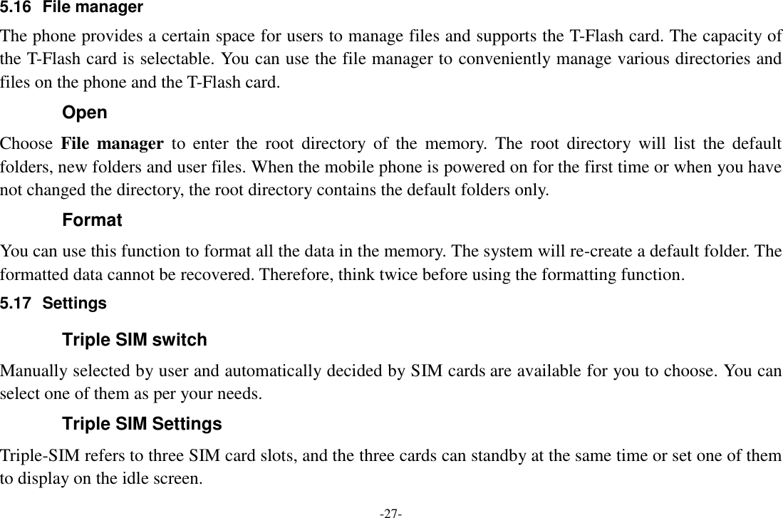 -27- 5.16  File manager The phone provides a certain space for users to manage files and supports the T-Flash card. The capacity of the T-Flash card is selectable. You can use the file manager to conveniently manage various directories and files on the phone and the T-Flash card.   Open Choose  File  manager  to  enter  the  root  directory  of  the  memory.  The  root  directory  will  list  the  default folders, new folders and user files. When the mobile phone is powered on for the first time or when you have not changed the directory, the root directory contains the default folders only. Format You can use this function to format all the data in the memory. The system will re-create a default folder. The formatted data cannot be recovered. Therefore, think twice before using the formatting function. 5.17  Settings Triple SIM switch Manually selected by user and automatically decided by SIM cards are available for you to choose. You can select one of them as per your needs. Triple SIM Settings Triple-SIM refers to three SIM card slots, and the three cards can standby at the same time or set one of them to display on the idle screen. 