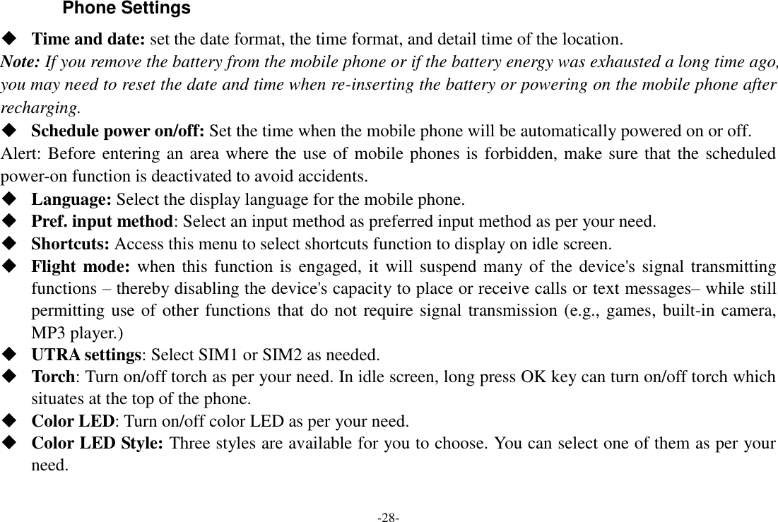 -28- Phone Settings  Time and date: set the date format, the time format, and detail time of the location. Note: If you remove the battery from the mobile phone or if the battery energy was exhausted a long time ago, you may need to reset the date and time when re-inserting the battery or powering on the mobile phone after recharging.  Schedule power on/off: Set the time when the mobile phone will be automatically powered on or off. Alert: Before entering an area where the use of mobile phones is forbidden, make sure that the scheduled power-on function is deactivated to avoid accidents.  Language: Select the display language for the mobile phone.  Pref. input method: Select an input method as preferred input method as per your need.  Shortcuts: Access this menu to select shortcuts function to display on idle screen.  Flight mode: when this function is engaged, it will suspend many of the device&apos;s signal transmitting functions – thereby disabling the device&apos;s capacity to place or receive calls or text messages– while still permitting use of other functions that do not require signal transmission (e.g., games, built-in camera, MP3 player.)  UTRA settings: Select SIM1 or SIM2 as needed.  Torch: Turn on/off torch as per your need. In idle screen, long press OK key can turn on/off torch which situates at the top of the phone.  Color LED: Turn on/off color LED as per your need.  Color LED Style: Three styles are available for you to choose. You can select one of them as per your need. 