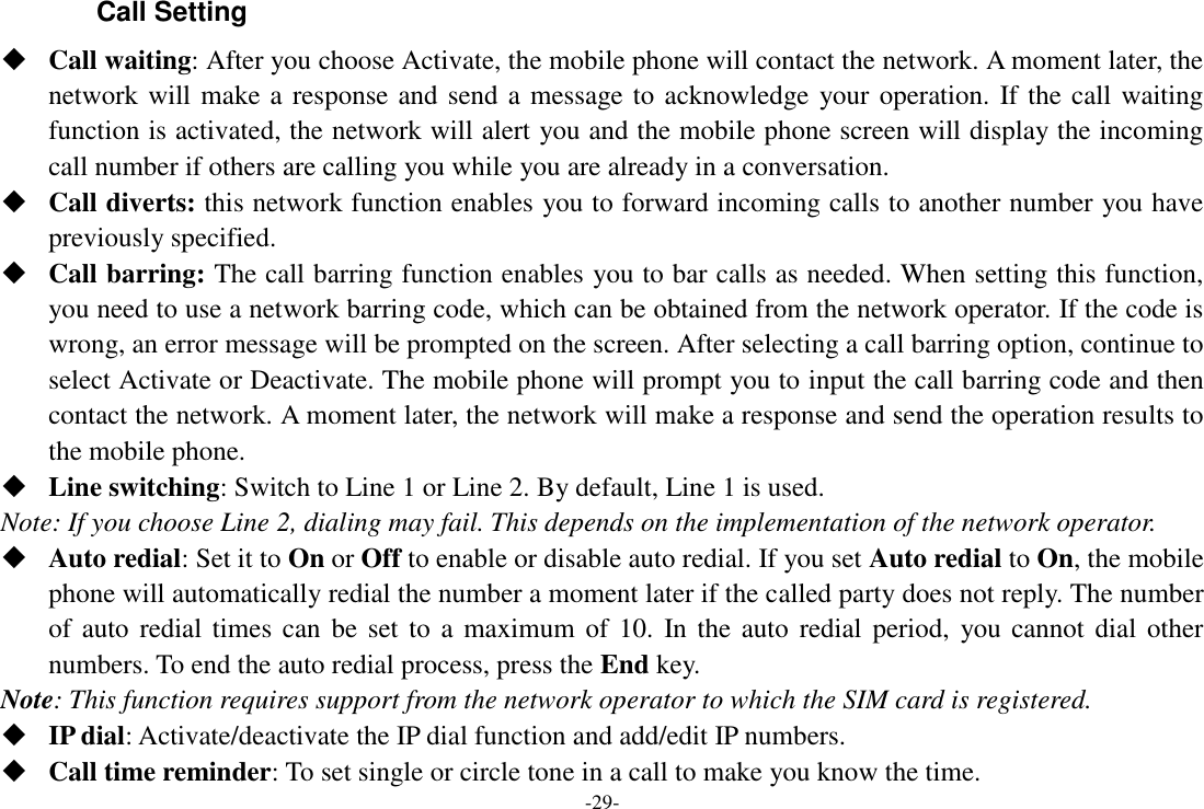 -29- Call Setting  Call waiting: After you choose Activate, the mobile phone will contact the network. A moment later, the network will make a response and send a message to acknowledge your operation. If the call waiting function is activated, the network will alert you and the mobile phone screen will display the incoming call number if others are calling you while you are already in a conversation.  Call diverts: this network function enables you to forward incoming calls to another number you have previously specified.    Call barring: The call barring function enables you to bar calls as needed. When setting this function, you need to use a network barring code, which can be obtained from the network operator. If the code is wrong, an error message will be prompted on the screen. After selecting a call barring option, continue to select Activate or Deactivate. The mobile phone will prompt you to input the call barring code and then contact the network. A moment later, the network will make a response and send the operation results to the mobile phone.  Line switching: Switch to Line 1 or Line 2. By default, Line 1 is used. Note: If you choose Line 2, dialing may fail. This depends on the implementation of the network operator.  Auto redial: Set it to On or Off to enable or disable auto redial. If you set Auto redial to On, the mobile phone will automatically redial the number a moment later if the called party does not reply. The number of auto  redial times can be set  to a maximum of 10. In the auto  redial period,  you cannot dial  other numbers. To end the auto redial process, press the End key. Note: This function requires support from the network operator to which the SIM card is registered.  IP dial: Activate/deactivate the IP dial function and add/edit IP numbers.  Call time reminder: To set single or circle tone in a call to make you know the time. 