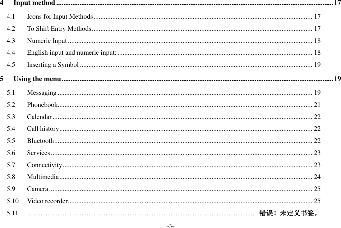 -3- 4 Input method ........................................................................................................................................................... 17 4.1  Icons for Input Methods ................................................................................................................................ 17 4.2  To Shift Entry Methods ................................................................................................................................. 17 4.3  Numeric Input ............................................................................................................................................... 18 4.4  English input and numeric input: .................................................................................................................. 18 4.5  Inserting a Symbol ........................................................................................................................................ 19 5 Using the menu ........................................................................................................................................................ 19 5.1  Messaging ..................................................................................................................................................... 19 5.2  Phonebook..................................................................................................................................................... 21 5.3  Calendar ........................................................................................................................................................ 22 5.4  Call history .................................................................................................................................................... 22 5.5  Bluetooth ....................................................................................................................................................... 22 5.6  Services ......................................................................................................................................................... 23 5.7  Connectivity .................................................................................................................................................. 23 5.8  Multimedia .................................................................................................................................................... 24 5.9  Camera .......................................................................................................................................................... 25 5.10  Video recorder ............................................................................................................................................... 25 5.11   ...................................................................................................................................... 错误！未定义书签。 