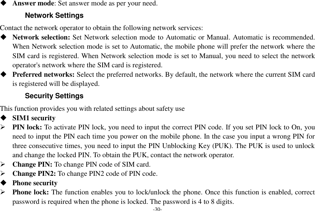 -30-  Answer mode: Set answer mode as per your need. Network Settings Contact the network operator to obtain the following network services:    Network selection: Set Network selection mode to Automatic or Manual. Automatic is recommended. When Network selection mode is set to Automatic, the mobile phone will prefer the network where the SIM card is registered. When Network selection mode is set to Manual, you need to select the network operator&apos;s network where the SIM card is registered.  Preferred networks: Select the preferred networks. By default, the network where the current SIM card is registered will be displayed.   Security Settings This function provides you with related settings about safety use  SIM1 security  PIN lock: To activate PIN lock, you need to input the correct PIN code. If you set PIN lock to On, you need to input the PIN each time you power on the mobile phone. In the case you input a wrong PIN for three consecutive times, you need to input the PIN Unblocking Key (PUK). The PUK is used to unlock and change the locked PIN. To obtain the PUK, contact the network operator.  Change PIN: To change PIN code of SIM card.  Change PIN2: To change PIN2 code of PIN code.  Phone security  Phone lock: The function enables you to lock/unlock the phone. Once this function is enabled, correct password is required when the phone is locked. The password is 4 to 8 digits. 