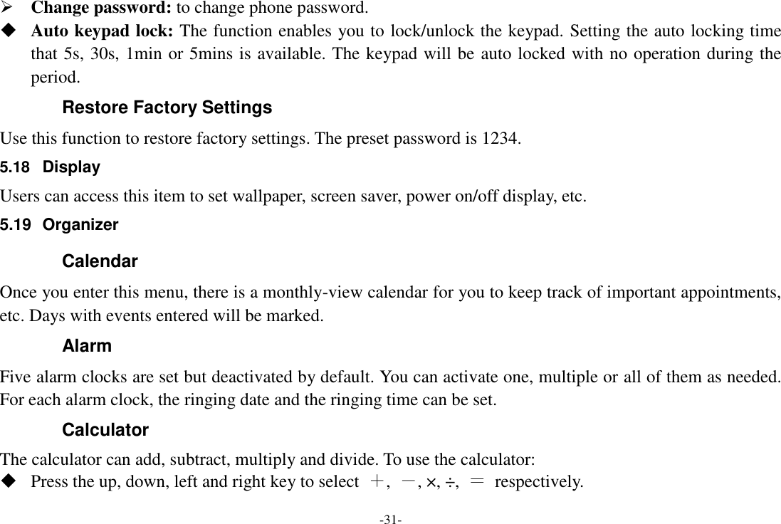 -31-  Change password: to change phone password.  Auto keypad lock: The function enables you to lock/unlock the keypad. Setting the auto locking time that 5s, 30s, 1min or 5mins is available. The keypad will be auto locked with no operation during the period. Restore Factory Settings Use this function to restore factory settings. The preset password is 1234. 5.18  Display Users can access this item to set wallpaper, screen saver, power on/off display, etc. 5.19  Organizer Calendar Once you enter this menu, there is a monthly-view calendar for you to keep track of important appointments, etc. Days with events entered will be marked. Alarm   Five alarm clocks are set but deactivated by default. You can activate one, multiple or all of them as needed. For each alarm clock, the ringing date and the ringing time can be set. Calculator The calculator can add, subtract, multiply and divide. To use the calculator:    Press the up, down, left and right key to select  ＋,  －, ×, ÷,  ＝  respectively. 