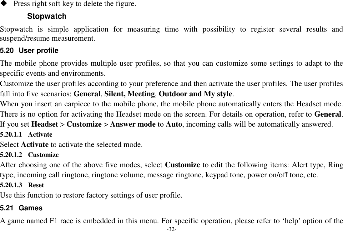 -32-  Press right soft key to delete the figure. Stopwatch Stopwatch  is  simple  application  for  measuring  time  with  possibility  to  register  several  results  and suspend/resume measurement. 5.20  User profile The mobile phone provides multiple user profiles, so that you can customize some settings to adapt to the specific events and environments. Customize the user profiles according to your preference and then activate the user profiles. The user profiles fall into five scenarios: General, Silent, Meeting, Outdoor and My style. When you insert an earpiece to the mobile phone, the mobile phone automatically enters the Headset mode. There is no option for activating the Headset mode on the screen. For details on operation, refer to General. If you set Headset &gt; Customize &gt; Answer mode to Auto, incoming calls will be automatically answered. 5.20.1.1 Activate Select Activate to activate the selected mode. 5.20.1.2 Customize After choosing one of the above five modes, select Customize to edit the following items: Alert type, Ring type, incoming call ringtone, ringtone volume, message ringtone, keypad tone, power on/off tone, etc. 5.20.1.3 Reset Use this function to restore factory settings of user profile. 5.21  Games A game named F1 race is embedded in this menu. For specific operation, please refer to „help‟ option of the 