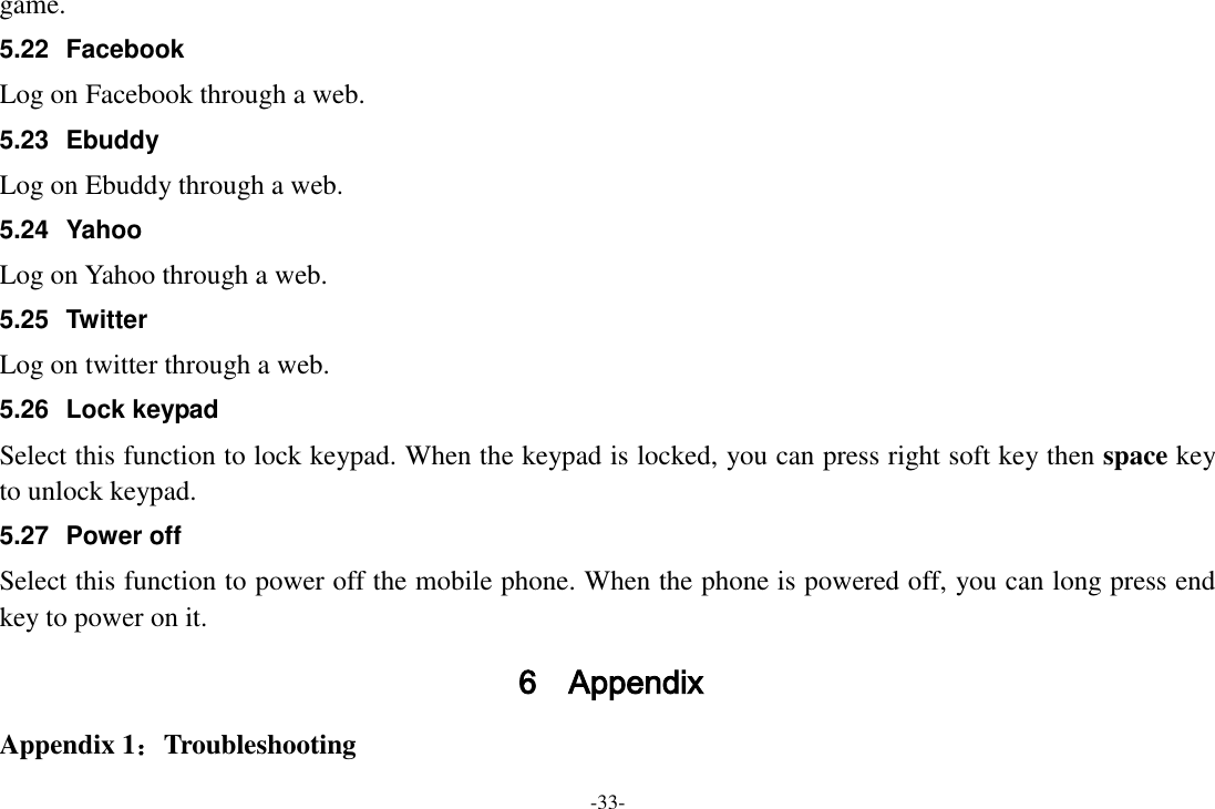-33- game. 5.22  Facebook Log on Facebook through a web. 5.23  Ebuddy Log on Ebuddy through a web. 5.24  Yahoo Log on Yahoo through a web. 5.25  Twitter Log on twitter through a web. 5.26  Lock keypad Select this function to lock keypad. When the keypad is locked, you can press right soft key then space key to unlock keypad. 5.27  Power off Select this function to power off the mobile phone. When the phone is powered off, you can long press end key to power on it. 6 Appendix Appendix 1：Troubleshooting 