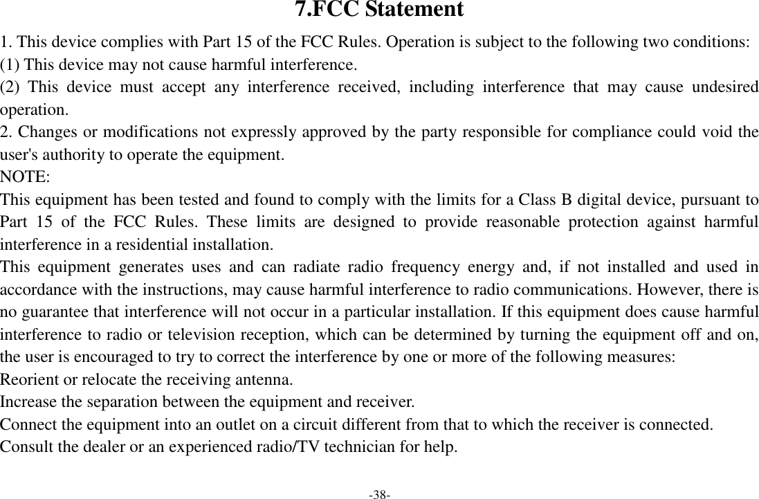 -38- 7.FCC Statement 1. This device complies with Part 15 of the FCC Rules. Operation is subject to the following two conditions: (1) This device may not cause harmful interference. (2)  This  device  must  accept  any  interference  received,  including  interference  that  may  cause  undesired operation. 2. Changes or modifications not expressly approved by the party responsible for compliance could void the user&apos;s authority to operate the equipment. NOTE:   This equipment has been tested and found to comply with the limits for a Class B digital device, pursuant to Part  15  of  the  FCC  Rules.  These  limits  are  designed  to  provide  reasonable  protection  against  harmful interference in a residential installation. This  equipment  generates  uses  and  can  radiate  radio  frequency  energy  and,  if  not  installed  and  used  in accordance with the instructions, may cause harmful interference to radio communications. However, there is no guarantee that interference will not occur in a particular installation. If this equipment does cause harmful interference to radio or television reception, which can be determined by turning the equipment off and on, the user is encouraged to try to correct the interference by one or more of the following measures: Reorient or relocate the receiving antenna. Increase the separation between the equipment and receiver. Connect the equipment into an outlet on a circuit different from that to which the receiver is connected.   Consult the dealer or an experienced radio/TV technician for help.  