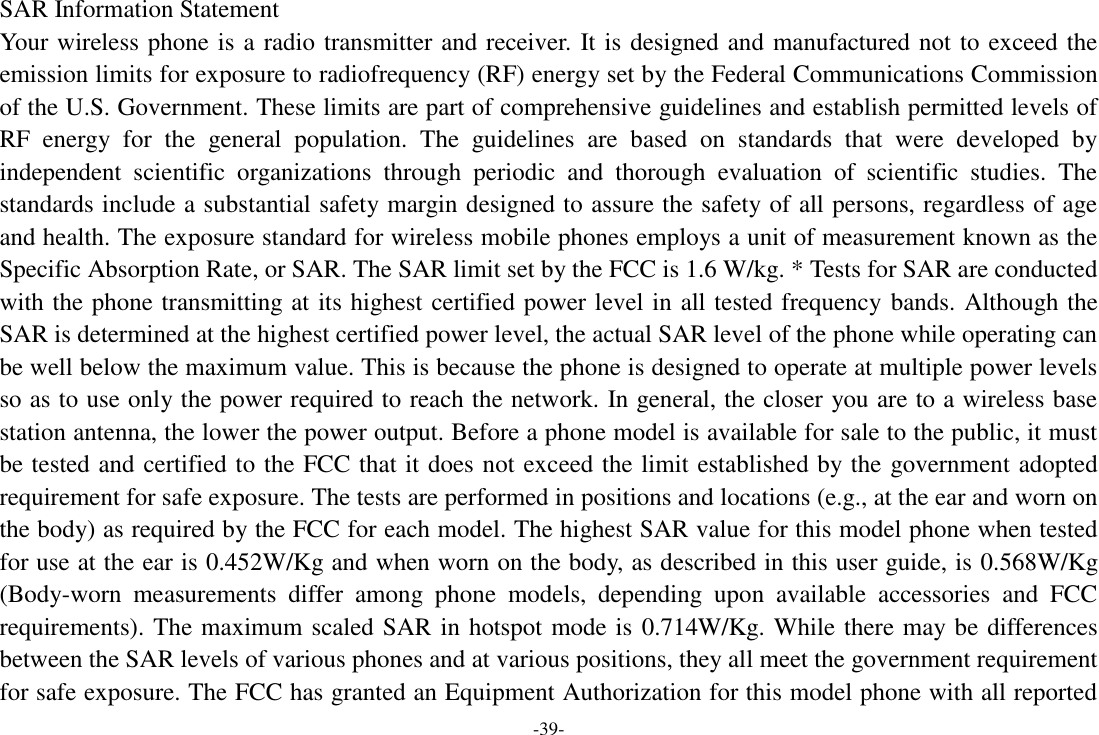 -39- SAR Information Statement Your wireless phone is a radio transmitter and receiver. It is designed and manufactured not to exceed the emission limits for exposure to radiofrequency (RF) energy set by the Federal Communications Commission of the U.S. Government. These limits are part of comprehensive guidelines and establish permitted levels of RF  energy  for  the  general  population.  The  guidelines  are  based  on  standards  that  were  developed  by independent  scientific  organizations  through  periodic  and  thorough  evaluation  of  scientific  studies.  The standards include a substantial safety margin designed to assure the safety of all persons, regardless of age and health. The exposure standard for wireless mobile phones employs a unit of measurement known as the Specific Absorption Rate, or SAR. The SAR limit set by the FCC is 1.6 W/kg. * Tests for SAR are conducted with the phone transmitting at its highest certified power level in all tested frequency bands. Although the SAR is determined at the highest certified power level, the actual SAR level of the phone while operating can be well below the maximum value. This is because the phone is designed to operate at multiple power levels so as to use only the power required to reach the network. In general, the closer you are to a wireless base station antenna, the lower the power output. Before a phone model is available for sale to the public, it must be tested and certified to the FCC that it does not exceed the limit established by the government adopted requirement for safe exposure. The tests are performed in positions and locations (e.g., at the ear and worn on the body) as required by the FCC for each model. The highest SAR value for this model phone when tested for use at the ear is 0.452W/Kg and when worn on the body, as described in this user guide, is 0.568W/Kg (Body-worn  measurements  differ  among  phone  models,  depending  upon  available  accessories  and  FCC requirements). The maximum scaled SAR in hotspot mode is 0.714W/Kg. While there may be differences between the SAR levels of various phones and at various positions, they all meet the government requirement for safe exposure. The FCC has granted an Equipment Authorization for this model phone with all reported 