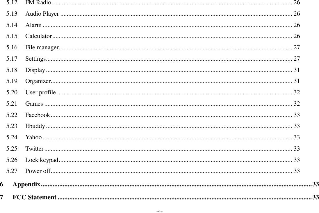 -4- 5.12  FM Radio ...................................................................................................................................................... 26 5.13  Audio Player ................................................................................................................................................. 26 5.14  Alarm ............................................................................................................................................................ 26 5.15  Calculator ...................................................................................................................................................... 26 5.16  File manager .................................................................................................................................................. 27 5.17  Settings .......................................................................................................................................................... 27 5.18  Display .......................................................................................................................................................... 31 5.19  Organizer ....................................................................................................................................................... 31 5.20  User profile ................................................................................................................................................... 32 5.21  Games ........................................................................................................................................................... 32 5.22  Facebook ....................................................................................................................................................... 33 5.23  Ebuddy .......................................................................................................................................................... 33 5.24  Yahoo ............................................................................................................................................................ 33 5.25  Twitter ........................................................................................................................................................... 33 5.26  Lock keypad .................................................................................................................................................. 33 5.27  Power off ....................................................................................................................................................... 33 6 Appendix .................................................................................................................................................................. 33 7 FCC Statement ........................................................................................................................................................ 33 