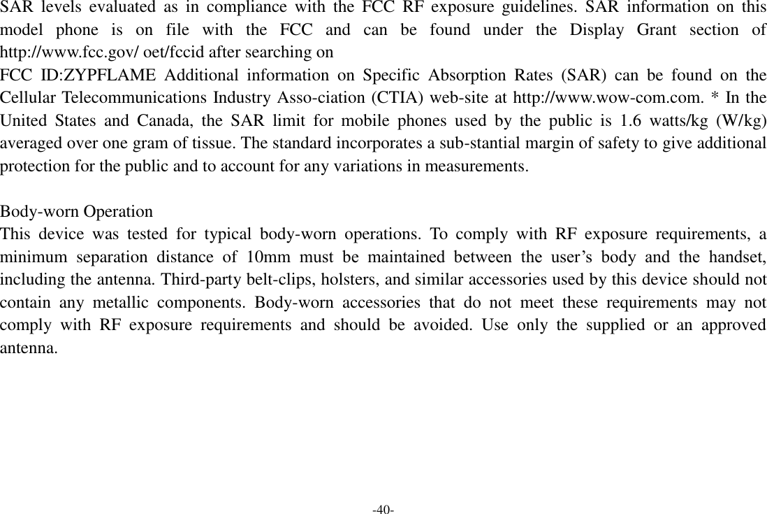 -40- SAR  levels  evaluated  as  in  compliance  with  the  FCC  RF  exposure  guidelines.  SAR  information  on  this model  phone  is  on  file  with  the  FCC  and  can  be  found  under  the  Display  Grant  section  of http://www.fcc.gov/ oet/fccid after searching on   FCC  ID:ZYPFLAME  Additional  information  on  Specific  Absorption  Rates  (SAR)  can  be  found  on  the Cellular Telecommunications Industry Asso-ciation (CTIA) web-site at http://www.wow-com.com. * In the United  States  and  Canada,  the  SAR  limit  for  mobile  phones  used  by  the  public  is  1.6  watts/kg  (W/kg) averaged over one gram of tissue. The standard incorporates a sub-stantial margin of safety to give additional protection for the public and to account for any variations in measurements.  Body-worn Operation This  device  was  tested  for  typical  body-worn  operations.  To  comply  with  RF  exposure  requirements,  a minimum  separation  distance  of  10mm  must  be  maintained  between  the  user‟s  body  and  the  handset, including the antenna. Third-party belt-clips, holsters, and similar accessories used by this device should not contain  any  metallic  components.  Body-worn  accessories  that  do  not  meet  these  requirements  may  not comply  with  RF  exposure  requirements  and  should  be  avoided.  Use  only  the  supplied  or  an  approved antenna.  