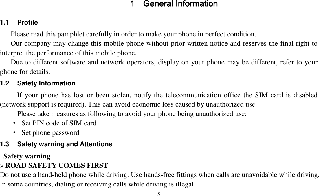 -5-  1 General Information 1.1  Profile    Please read this pamphlet carefully in order to make your phone in perfect condition.    Our company may change this mobile phone without prior written notice and reserves the final right to interpret the performance of this mobile phone.    Due to different software and network operators, display on your phone may be different, refer to your phone for details. 1.2  Safety Information   If your phone has lost or been stolen, notify the telecommunication office the SIM card is disabled (network support is required). This can avoid economic loss caused by unauthorized use. Please take measures as following to avoid your phone being unauthorized use: ·  Set PIN code of SIM card ·  Set phone password 1.3  Safety warning and Attentions  Safety warning  ROAD SAFETY COMES FIRST Do not use a hand-held phone while driving. Use hands-free fittings when calls are unavoidable while driving. In some countries, dialing or receiving calls while driving is illegal! 