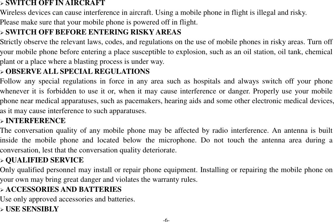 -6-  SWITCH OFF IN AIRCRAFT Wireless devices can cause interference in aircraft. Using a mobile phone in flight is illegal and risky.     Please make sure that your mobile phone is powered off in flight.  SWITCH OFF BEFORE ENTERING RISKY AREAS Strictly observe the relevant laws, codes, and regulations on the use of mobile phones in risky areas. Turn off your mobile phone before entering a place susceptible to explosion, such as an oil station, oil tank, chemical plant or a place where a blasting process is under way.  OBSERVE ALL SPECIAL REGULATIONS Follow  any  special  regulations  in  force  in  any  area  such  as  hospitals  and  always  switch  off  your  phone whenever it is forbidden to use it or, when it may cause interference or danger. Properly use your mobile phone near medical apparatuses, such as pacemakers, hearing aids and some other electronic medical devices, as it may cause interference to such apparatuses.  INTERFERENCE The conversation quality of any mobile phone may be affected by radio interference.  An antenna is built inside  the  mobile  phone  and  located  below  the  microphone.  Do  not  touch  the  antenna  area  during  a conversation, lest that the conversation quality deteriorate.  QUALIFIED SERVICE Only qualified personnel may install or repair phone equipment. Installing or repairing the mobile phone on your own may bring great danger and violates the warranty rules.  ACCESSORIES AND BATTERIES Use only approved accessories and batteries.  USE SENSIBLY 