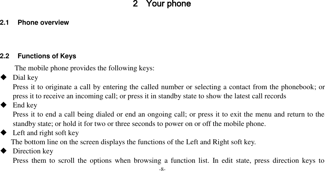 -8-     2 Your phone 2.1  Phone overview   2.2  Functions of Keys The mobile phone provides the following keys:  Dial key Press it to originate a call by entering the called number or selecting a contact from the phonebook; or press it to receive an incoming call; or press it in standby state to show the latest call records  End key Press it to end a call being dialed or end an ongoing call; or press it to exit the menu and return to the standby state; or hold it for two or three seconds to power on or off the mobile phone.  Left and right soft key The bottom line on the screen displays the functions of the Left and Right soft key.  Direction key Press  them  to  scroll  the  options  when  browsing  a  function  list.  In  edit  state,  press  direction  keys  to 