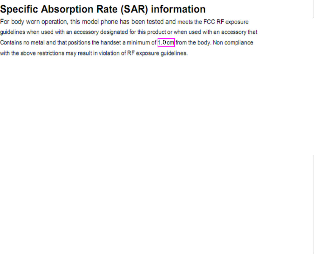 FCC Warning:  Any Changes or modifications not expressly approved by the party responsible for compliance could void the user’s authority to operate the equipment.    This device complies with part 15 of the FCC Rules. Operation is subject to the following two conditions: (1) This device may not cause harmful interference, and (2) this device must accept any interference received, including interference that may cause undesired operation.  Note: This equipment has been tested and found to comply with the limits for a Class B digital device, pursuant to    part 15 of the FCC Rules. These limits are designed to provide reasonable protection against harmful interference in    a residential installation. This equipment generates, uses and can radiate radio frequency energy and, if not installed    and used in accordance with the instructions, may cause harmful interference to radio communications. However,    there is no guarantee that interference will not occur in a particular installation. If this equipment does cause harmful    interference to radio or television reception, which can be determined by turning the equipment off and on, the user is   encouraged to try to correct the interference by one or more of the following measures:     —Reorient or relocate the receiving antenna.     —Increase the separation between the equipment and receiver.     —Connect the equipment into an outlet on a circuit different from that to which the receiver is connected.   —Consult the dealer or an experienced radio/TV technician for help.      Specific Absorption Rate (SAR) information SAR tests are conducted using standard operating positions accepted by the FCC with the phone transmitting at its highest certified power level in all tested frequency bands. Before a new model phone is available for sale to the public, it must be tested and certified to the FCC that it does not exceed the exposure limit established by the FCC, Tests for each phone are performed in positions and locations (e.g. at the ear and worn on the body)as required by the FCC. For body worn operation, this model phone has been tested and meets the FCC RF exposure guidelines when used with an accessory designated for this product or when used with an accessory that Contains no metal and that positions the handset a minimum of 1.5 cm from the body. Non compliance with the above restrictions may result in violation of RF exposure guidelines.  0