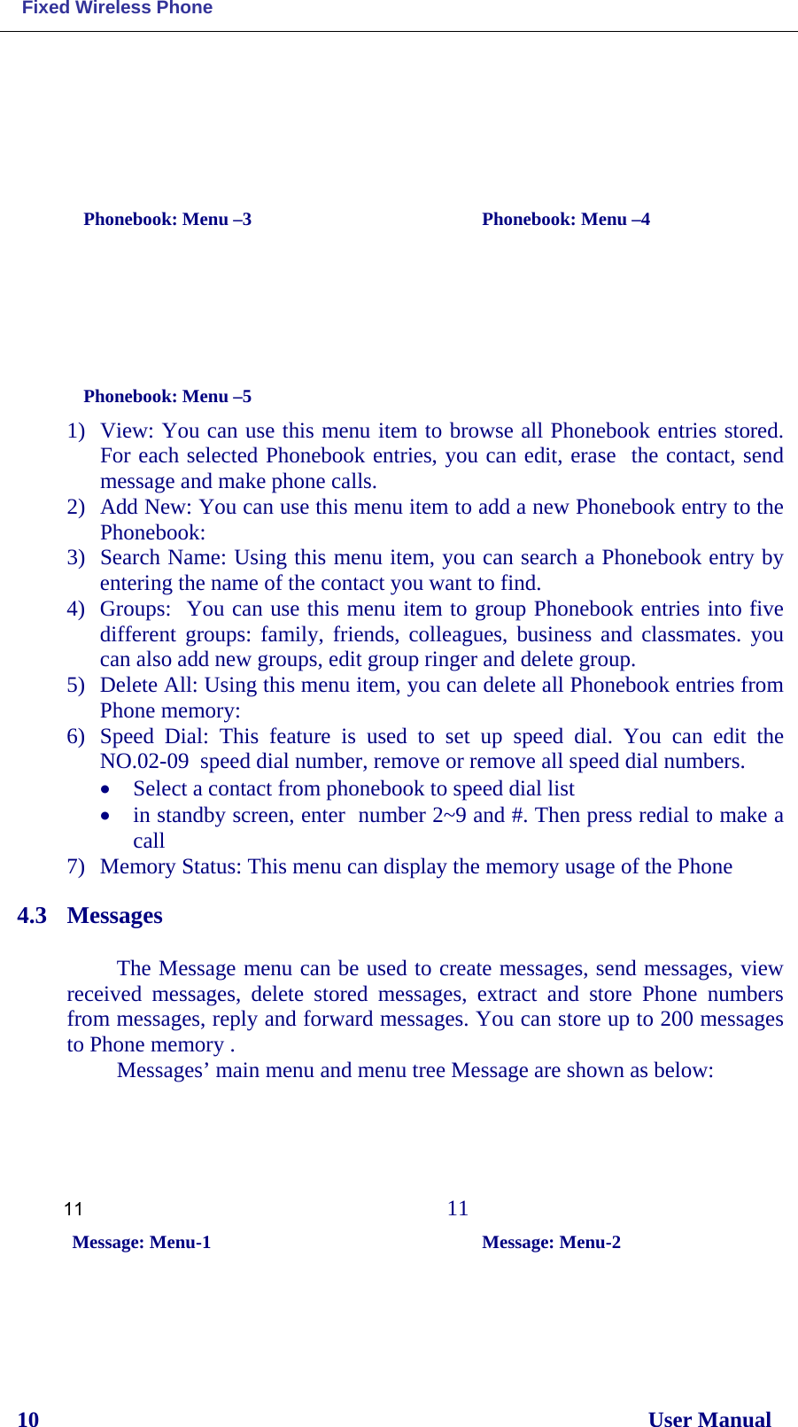  Fixed Wireless Phone 10                                                                                                              User Manual                      Phonebook: Menu –3        Phonebook: Menu –4      Phonebook: Menu –5 1) View: You can use this menu item to browse all Phonebook entries stored. For each selected Phonebook entries, you can edit, erase  the contact, send message and make phone calls. 2) Add New: You can use this menu item to add a new Phonebook entry to the Phonebook: 3) Search Name: Using this menu item, you can search a Phonebook entry by entering the name of the contact you want to find. 4) Groups:  You can use this menu item to group Phonebook entries into five different groups: family, friends, colleagues, business and classmates. you can also add new groups, edit group ringer and delete group. 5) Delete All: Using this menu item, you can delete all Phonebook entries from Phone memory: 6) Speed Dial: This feature is used to set  up  speed  dial. You can edit the NO.02-09  speed dial number, remove or remove all speed dial numbers. • Select a contact from phonebook to speed dial list • in standby screen, enter  number 2~9 and #. Then press redial to make a call 7) Memory Status: This menu can display the memory usage of the Phone 4.3 Messages  The Message menu can be used to create messages, send messages, view received messages, delete stored messages, extract and store Phone  numbers from messages, reply and forward messages. You can store up to 200 messages to Phone memory . Messages’ main menu and menu tree Message are shown as below: 11                           11   Message: Menu-1                                      Message: Menu-2 