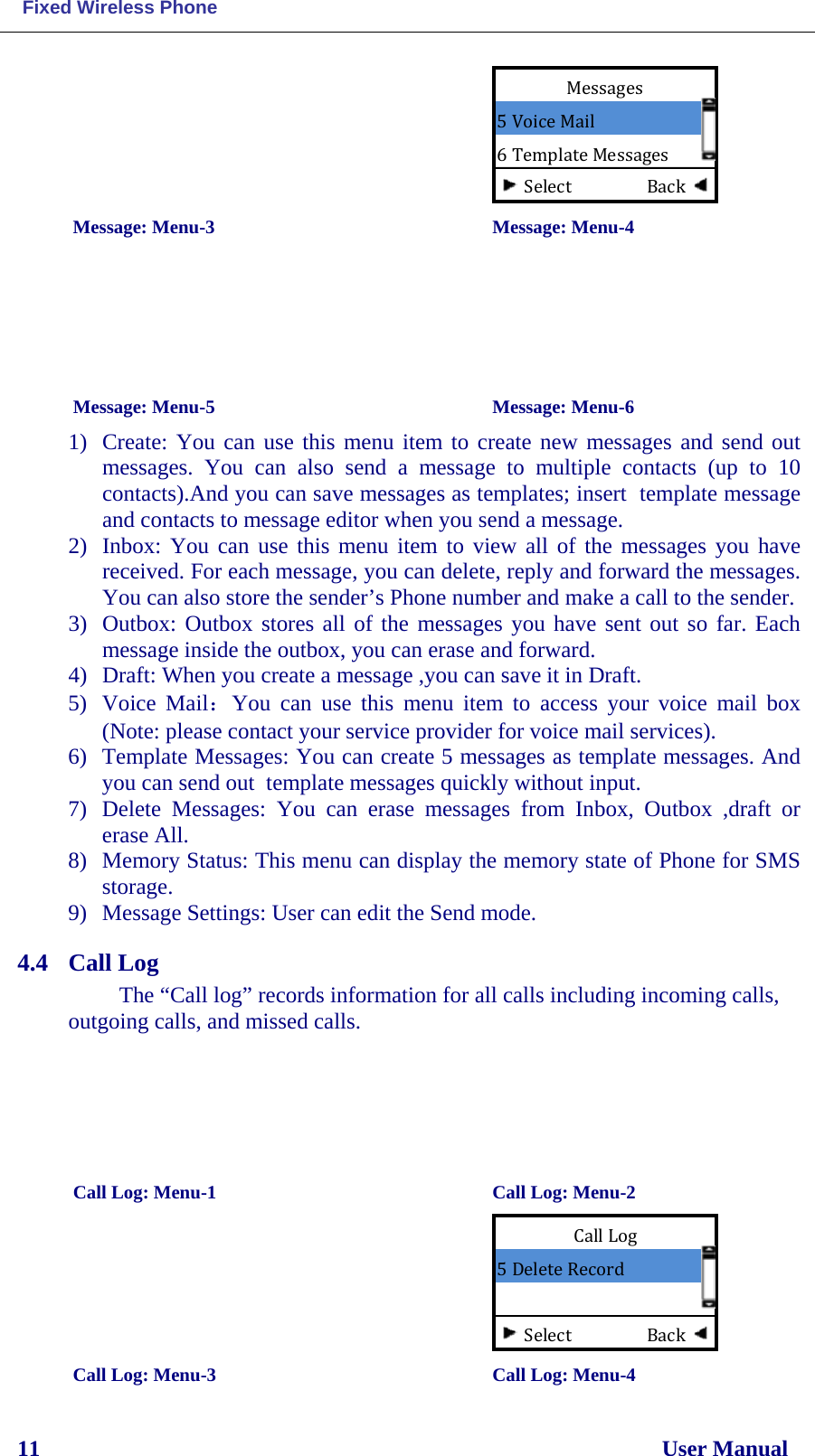  Fixed Wireless Phone 11                                                                                                              User Manual          Message: Menu-3                                        Message: Menu-4      Message: Menu-5                                       Message: Menu-6 1) Create: You can use this menu item to create new messages and send out messages. You can also  send  a  message to multiple contacts (up to 10 contacts).And you can save messages as templates; insert  template message and contacts to message editor when you send a message. 2) Inbox: You can use this menu item to view all of the messages you have received. For each message, you can delete, reply and forward the messages. You can also store the sender’s Phone number and make a call to the sender. 3) Outbox: Outbox stores all of the messages you have sent out so far. Each message inside the outbox, you can erase and forward. 4) Draft: When you create a message ,you can save it in Draft. 5) Voice Mail：You can use this menu item to access your voice mail box (Note: please contact your service provider for voice mail services).  6) Template Messages: You can create 5 messages as template messages. And you can send out  template messages quickly without input. 7) Delete Messages: You can erase messages from Inbox, Outbox ,draft  or erase All. 8) Memory Status: This menu can display the memory state of Phone for SMS storage. 9) Message Settings: User can edit the Send mode. 4.4 Call Log The “Call log” records information for all calls including incoming calls, outgoing calls, and missed calls.                                  Call Log: Menu-1                                Call Log: Menu-2         Call Log: Menu-3      Call Log: Menu-4  Messages 5 Voice Mail 6 Template Messages Select                  Back Call Log 5 Delete Record Select                  Back 