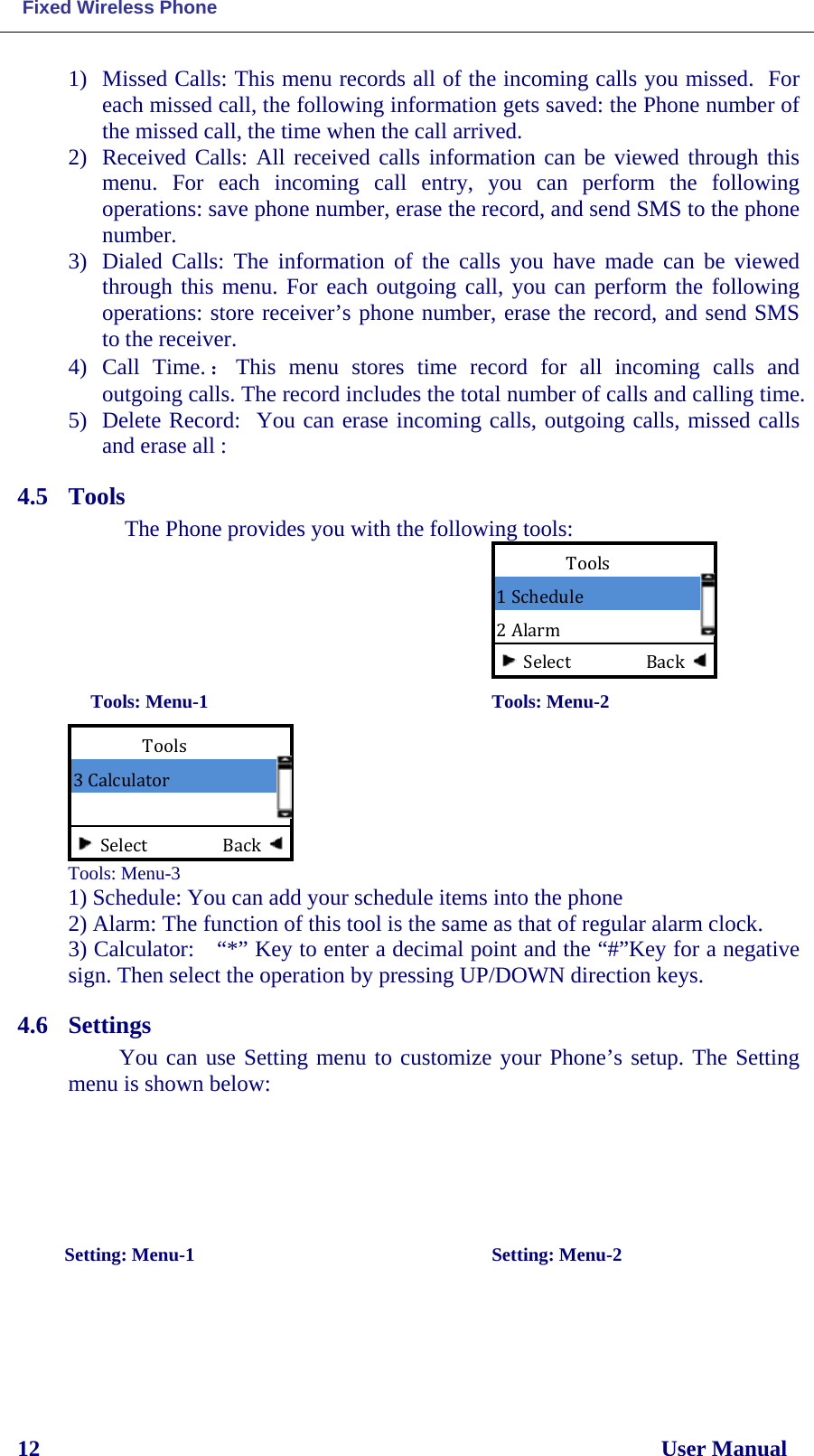  Fixed Wireless Phone 12                                                                                                              User Manual 1) Missed Calls: This menu records all of the incoming calls you missed.  For each missed call, the following information gets saved: the Phone number of the missed call, the time when the call arrived. 2) Received Calls: All received calls information can be viewed through this menu.  For each incoming call entry, you can perform  the following operations: save phone number, erase the record, and send SMS to the phone number. 3) Dialed Calls: The information of the calls  you have made can be viewed through this menu. For each outgoing call, you can perform the following operations: store receiver’s phone number, erase the record, and send SMS to the receiver. 4) Call  Time.：This menu stores time record for all incoming  calls  and outgoing calls. The record includes the total number of calls and calling time. 5) Delete Record:  You can erase incoming calls, outgoing calls, missed calls and erase all : 4.5 Tools  The Phone provides you with the following tools:                            Tools: Menu-1                                         Tools: Menu-2  Tools: Menu-3 1) Schedule: You can add your schedule items into the phone 2) Alarm: The function of this tool is the same as that of regular alarm clock. 3) Calculator: “*” Key to enter a decimal point and the “#”Key for a negative sign. Then select the operation by pressing UP/DOWN direction keys. 4.6 Settings You can use Setting menu to customize your Phone’s setup. The Setting menu is shown below:                             Setting: Menu-1                                       Setting: Menu-2 Tools 3 Calculator   Select                  Back Tools 1 Schedule 2 Alarm Select                  Back 