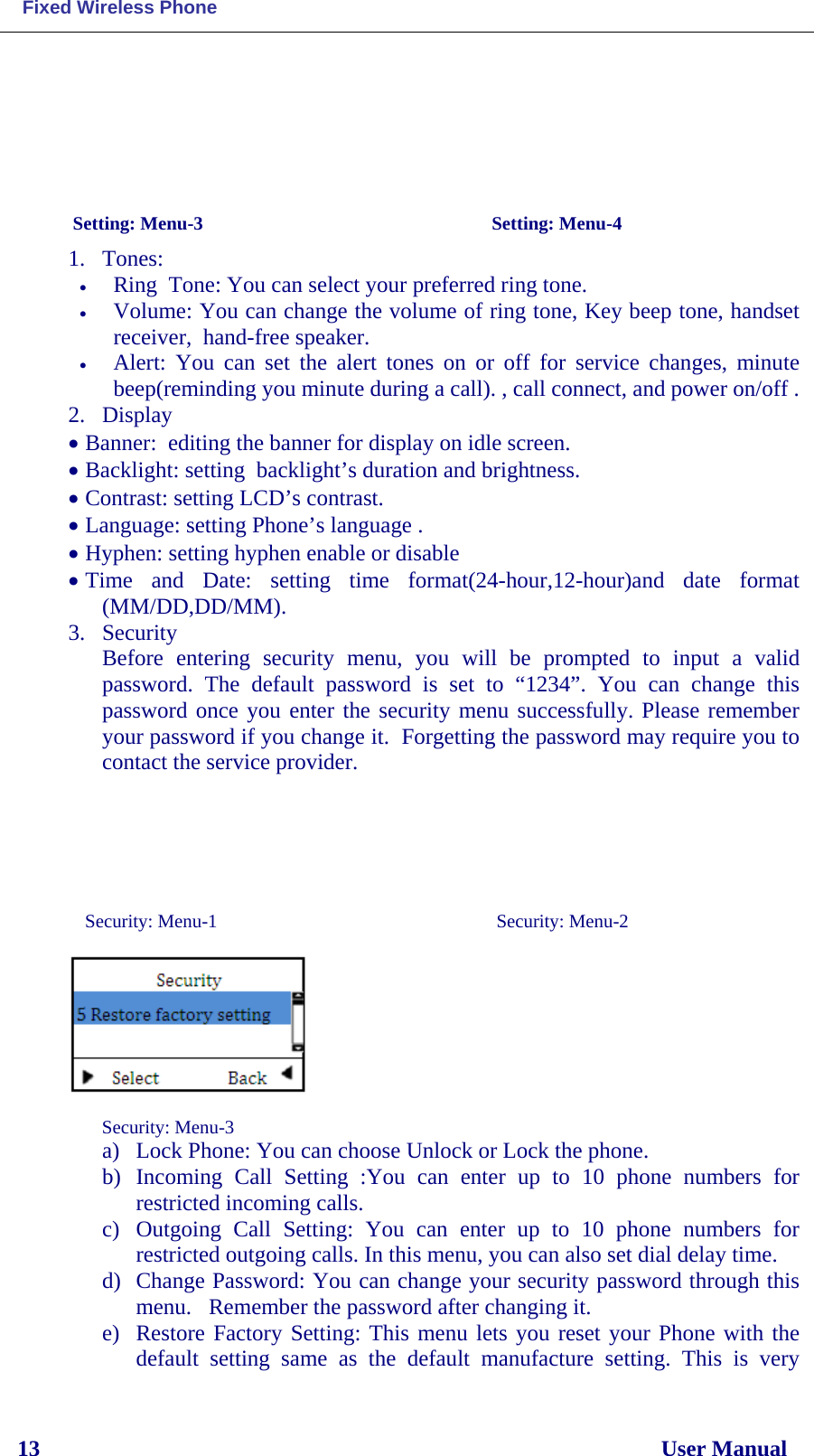  Fixed Wireless Phone 13                                                                                                              User Manual                                  Setting: Menu-3                                         Setting: Menu-4                                  1. Tones:  • Ring  Tone: You can select your preferred ring tone. • Volume: You can change the volume of ring tone, Key beep tone, handset receiver,  hand-free speaker.  • Alert: You can set the alert tones  on or off for service changes, minute beep(reminding you minute during a call). , call connect, and power on/off .  2. Display • Banner:  editing the banner for display on idle screen. • Backlight: setting  backlight’s duration and brightness. • Contrast: setting LCD’s contrast. • Language: setting Phone’s language . • Hyphen: setting hyphen enable or disable • Time and Date: setting time  format(24-hour,12-hour)and date format (MM/DD,DD/MM). 3. Security Before entering security menu, you will be prompted to input a valid password. The default password is set to “1234”. You can change this password once you enter the security menu successfully. Please remember your password if you change it.  Forgetting the password may require you to contact the service provider.       Security: Menu-1                                       Security: Menu-2                Security: Menu-3                                  a) Lock Phone: You can choose Unlock or Lock the phone. b) Incoming Call Setting  :You can enter up to 10 phone  numbers  for restricted incoming calls.  c) Outgoing Call Setting:  You can enter up to 10 phone  numbers  for restricted outgoing calls. In this menu, you can also set dial delay time. d) Change Password: You can change your security password through this menu.   Remember the password after changing it.  e) Restore Factory Setting: This menu lets you reset your Phone with the default  setting same as the default manufacture  setting. This is very 