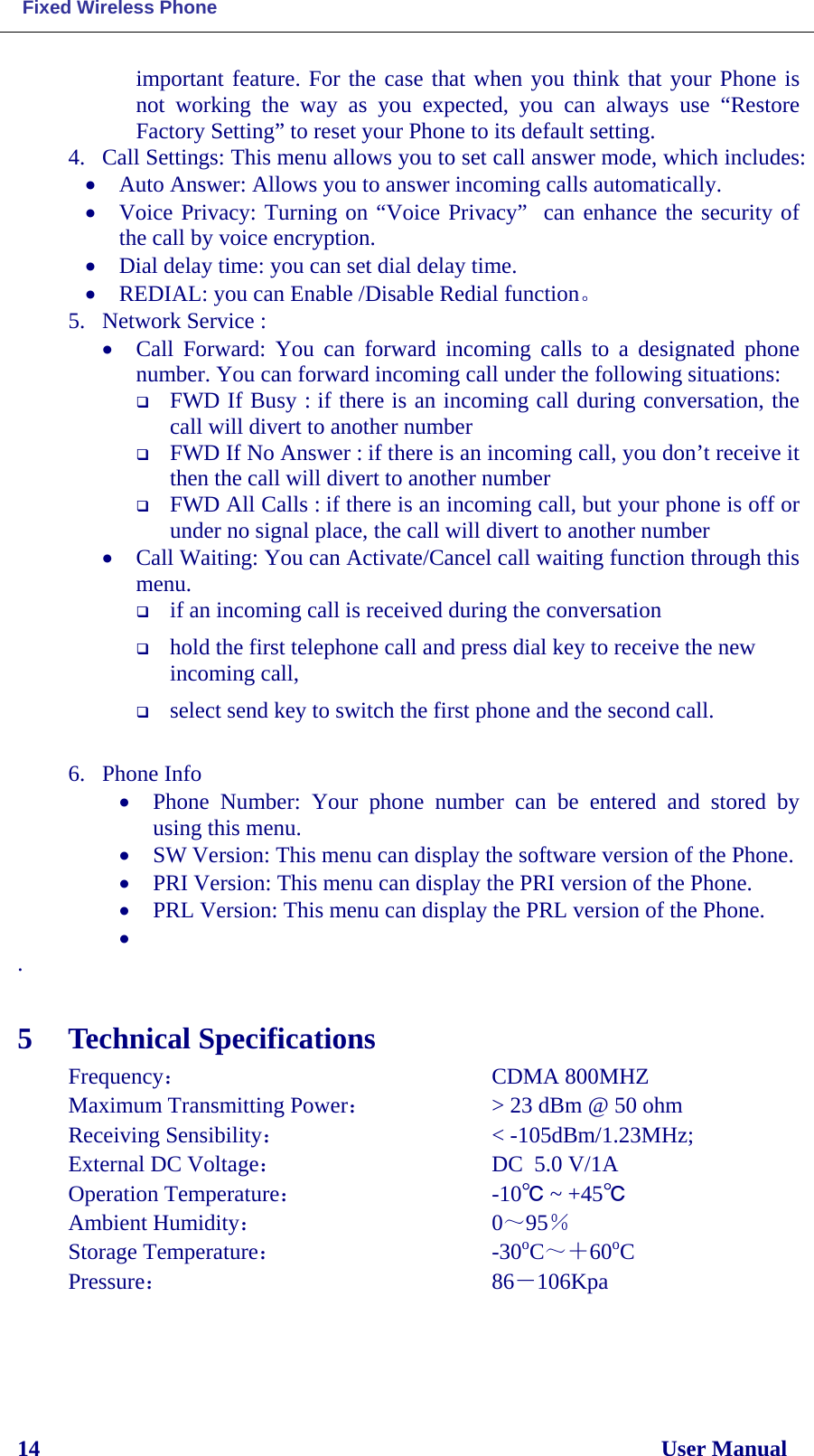  Fixed Wireless Phone 14                                                                                                              User Manual important feature. For the case that when you think that your Phone is not working the way as you expected, you can always use “Restore Factory Setting” to reset your Phone to its default setting. 4. Call Settings: This menu allows you to set call answer mode, which includes: • Auto Answer: Allows you to answer incoming calls automatically. • Voice Privacy: Turning on “Voice Privacy”  can enhance the security of  the call by voice encryption. • Dial delay time: you can set dial delay time. • REDIAL: you can Enable /Disable Redial function。 5. Network Service :  • Call Forward: You can forward  incoming  calls  to  a  designated  phone number. You can forward incoming call under the following situations:  FWD If Busy : if there is an incoming call during conversation, the call will divert to another number  FWD If No Answer : if there is an incoming call, you don’t receive it then the call will divert to another number  FWD All Calls : if there is an incoming call, but your phone is off or under no signal place, the call will divert to another number • Call Waiting: You can Activate/Cancel call waiting function through this menu.  if an incoming call is received during the conversation  hold the first telephone call and press dial key to receive the new incoming call,   select send key to switch the first phone and the second call.  6. Phone Info • Phone  Number:  Your phone number can be entered and stored by using this menu. • SW Version: This menu can display the software version of the Phone. • PRI Version: This menu can display the PRI version of the Phone. • PRL Version: This menu can display the PRL version of the Phone. •  .  5 Technical Specifications Frequency：               CDMA 800MHZ  Maximum Transmitting Power：       &gt; 23 dBm @ 50 ohm Receiving Sensibility：           &lt; -105dBm/1.23MHz; External DC Voltage：              DC  5.0 V/1A Operation Temperature：          -10℃ ~ +45℃ Ambient Humidity：              0～95％ Storage Temperature：            -30oC～＋60oC Pressure：               86－106Kpa  