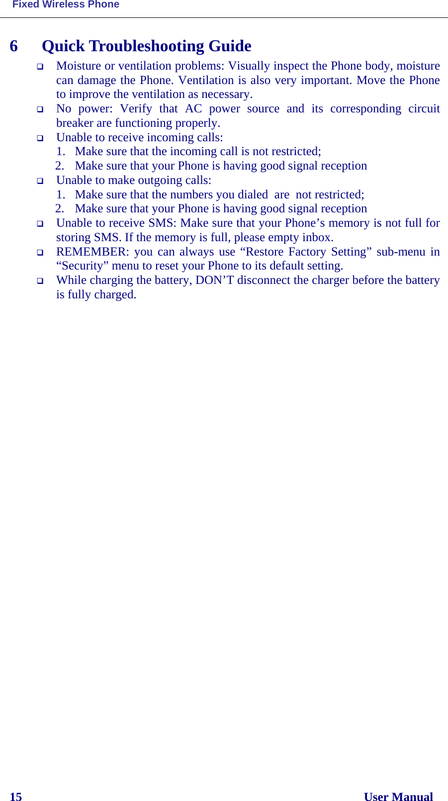  Fixed Wireless Phone 15                                                                                                              User Manual 6  Quick Troubleshooting Guide  Moisture or ventilation problems: Visually inspect the Phone body, moisture can damage the Phone. Ventilation is also very important. Move the Phone to improve the ventilation as necessary.  No power:  Verify that AC power source and its corresponding circuit breaker are functioning properly.  Unable to receive incoming calls:  1. Make sure that the incoming call is not restricted;  2. Make sure that your Phone is having good signal reception  Unable to make outgoing calls:  1. Make sure that the numbers you dialed  are  not restricted; 2. Make sure that your Phone is having good signal reception  Unable to receive SMS: Make sure that your Phone’s memory is not full for storing SMS. If the memory is full, please empty inbox.  REMEMBER: you can always use “Restore Factory Setting” sub-menu in “Security” menu to reset your Phone to its default setting.  While charging the battery, DON’T disconnect the charger before the battery is fully charged.   