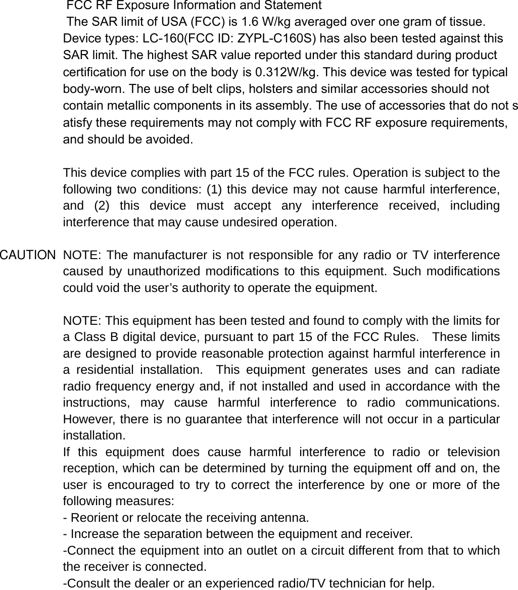  FCC RF Exposure Information and Statement  The SAR limit of USA (FCC) is 1.6 W/kg averaged over one gram of tissue. Device types: LC-160(FCC ID: ZYPL-C160S) has also been tested against this SAR limit. The highest SAR value reported under this standard during product certification for use on the body is 0.312W/kg. This device was tested for typical body-worn. The use of belt clips, holsters and similar accessories should not contain metallic components in its assembly. The use of accessories that do not satisfy these requirements may not comply with FCC RF exposure requirements, and should be avoided.  This device complies with part 15 of the FCC rules. Operation is subject to the following two conditions: (1) this device may not cause harmful interference, and (2) this device must accept any interference received, including interference that may cause undesired operation.  NOTE: The manufacturer is not responsible for any radio or TV interference caused by unauthorized modifications to this equipment. Such modifications could void the user’s authority to operate the equipment.  NOTE: This equipment has been tested and found to comply with the limits for a Class B digital device, pursuant to part 15 of the FCC Rules.    These limits are designed to provide reasonable protection against harmful interference in a residential installation.  This equipment generates uses and can radiate radio frequency energy and, if not installed and used in accordance with the instructions, may cause harmful interference to radio communications.  However, there is no guarantee that interference will not occur in a particular installation.   If this equipment does cause harmful interference to radio or television reception, which can be determined by turning the equipment off and on, the user is encouraged to try to correct the interference by one or more of the following measures:   - Reorient or relocate the receiving antenna.   - Increase the separation between the equipment and receiver.   -Connect the equipment into an outlet on a circuit different from that to which the receiver is connected.   -Consult the dealer or an experienced radio/TV technician for help. CAUTION