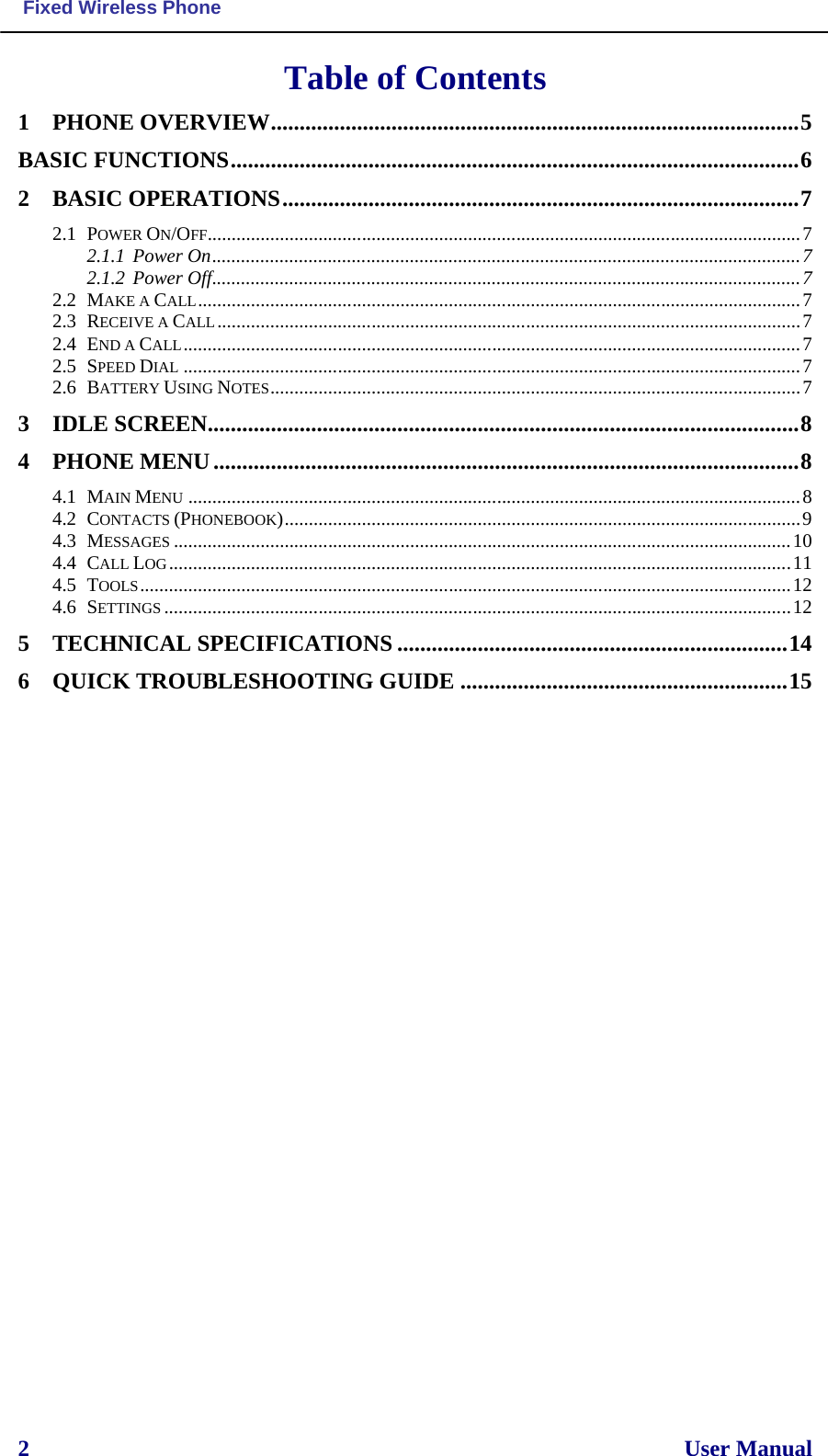  Fixed Wireless Phone  2                                                                                                                  User Manual  Table of Contents 1 PHONE OVERVIEW ............................................................................................ 5 BASIC FUNCTIONS ................................................................................................... 6 2 BASIC OPERATIONS .......................................................................................... 7 2.1 POWER ON/OFF........................................................................................................................... 7 2.1.1 Power On .......................................................................................................................... 7 2.1.2 Power Off .......................................................................................................................... 7 2.2 MAKE A CALL ............................................................................................................................. 7 2.3 RECEIVE A CALL ......................................................................................................................... 7 2.4 END A CALL ................................................................................................................................ 7 2.5 SPEED DIAL ................................................................................................................................ 7 2.6 BATTERY USING NOTES .............................................................................................................. 7 3 IDLE SCREEN....................................................................................................... 8 4 PHONE MENU ...................................................................................................... 8 4.1 MAIN MENU ............................................................................................................................... 8 4.2 CONTACTS (PHONEBOOK) ........................................................................................................... 9 4.3 MESSAGES ................................................................................................................................ 10 4.4 CALL LOG ................................................................................................................................. 11 4.5 TOOLS ....................................................................................................................................... 12 4.6 SETTINGS .................................................................................................................................. 12 5 TECHNICAL SPECIFICATIONS .................................................................... 14 6 QUICK TROUBLESHOOTING GUIDE ......................................................... 15      