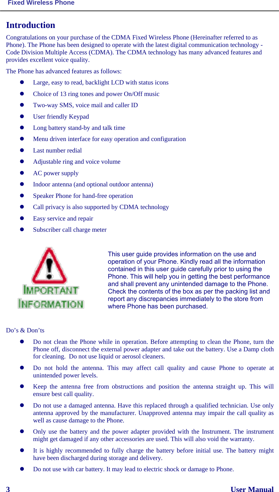  Fixed Wireless Phone  3                                                                                                                  User Manual  Introduction Congratulations on your purchase of the CDMA Fixed Wireless Phone (Hereinafter referred to as Phone). The Phone has been designed to operate with the latest digital communication technology - Code Division Multiple Access (CDMA). The CDMA technology has many advanced features and provides excellent voice quality. The Phone has advanced features as follows:  Large, easy to read, backlight LCD with status icons  Choice of 13 ring tones and power On/Off music  Two-way SMS, voice mail and caller ID  User friendly Keypad  Long battery stand-by and talk time  Menu driven interface for easy operation and configuration  Last number redial  Adjustable ring and voice volume  AC power supply  Indoor antenna (and optional outdoor antenna)  Speaker Phone for hand-free operation   Call privacy is also supported by CDMA technology  Easy service and repair  Subscriber call charge meter             Do’s &amp; Don’ts  Do not clean the Phone while in operation. Before attempting to clean the Phone, turn the Phone off, disconnect the external power adapter and take out the battery. Use a Damp cloth for cleaning.  Do not use liquid or aerosol cleaners.  Do not hold the antenna. This may affect call quality and cause Phone to operate at unintended power levels.  Keep the antenna free from obstructions and position the antenna straight up. This will ensure best call quality.  Do not use a damaged antenna. Have this replaced through a qualified technician. Use only antenna approved by the manufacturer. Unapproved antenna may impair the call quality as well as cause damage to the Phone.  Only use the battery and the power adapter provided with the Instrument. The instrument might get damaged if any other accessories are used. This will also void the warranty.  It is highly recommended to fully charge the battery before initial use. The battery might have been discharged during storage and delivery.  Do not use with car battery. It may lead to electric shock or damage to Phone. This user guide provides information on the use and operation of your Phone. Kindly read all the information contained in this user guide carefully prior to using the Phone. This will help you in getting the best performance and shall prevent any unintended damage to the Phone. Check the contents of the box as per the packing list and report any discrepancies immediately to the store from where Phone has been purchased.  