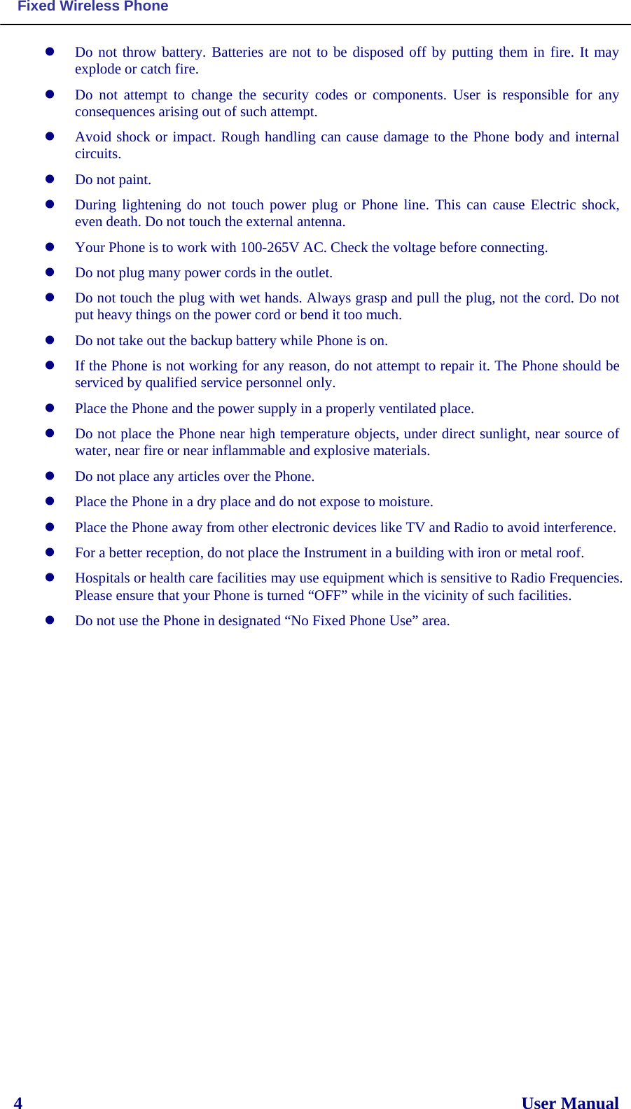  Fixed Wireless Phone  4                                                                                                                  User Manual   Do not throw battery. Batteries are not to be disposed off by putting them in fire. It may explode or catch fire.  Do not attempt to change the security codes or components. User is responsible for any consequences arising out of such attempt.  Avoid shock or impact. Rough handling can cause damage to the Phone body and internal circuits.  Do not paint.  During lightening do not touch power plug or Phone line. This can cause Electric shock, even death. Do not touch the external antenna.  Your Phone is to work with 100-265V AC. Check the voltage before connecting.  Do not plug many power cords in the outlet.  Do not touch the plug with wet hands. Always grasp and pull the plug, not the cord. Do not put heavy things on the power cord or bend it too much.  Do not take out the backup battery while Phone is on.  If the Phone is not working for any reason, do not attempt to repair it. The Phone should be serviced by qualified service personnel only.  Place the Phone and the power supply in a properly ventilated place.  Do not place the Phone near high temperature objects, under direct sunlight, near source of water, near fire or near inflammable and explosive materials.  Do not place any articles over the Phone.  Place the Phone in a dry place and do not expose to moisture.  Place the Phone away from other electronic devices like TV and Radio to avoid interference.  For a better reception, do not place the Instrument in a building with iron or metal roof.   Hospitals or health care facilities may use equipment which is sensitive to Radio Frequencies. Please ensure that your Phone is turned “OFF” while in the vicinity of such facilities.  Do not use the Phone in designated “No Fixed Phone Use” area. 