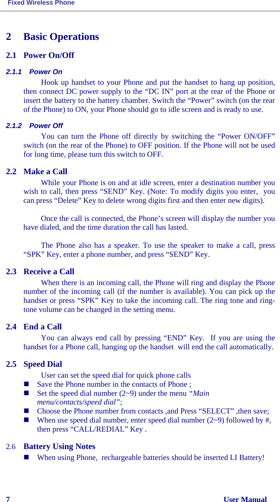  Fixed Wireless Phone 7                                                                                                              User Manual 2 Basic Operations 2.1 Power On/Off  2.1.1 Power On Hook up handset to your Phone and put the handset to hang up position, then connect DC power supply to the “DC IN” port at the rear of the Phone or insert the battery to the battery chamber. Switch the “Power” switch (on the rear of the Phone) to ON, your Phone should go to idle screen and is ready to use. 2.1.2 Power Off You can turn the Phone off directly by switching the “Power ON/OFF” switch (on the rear of the Phone) to OFF position. If the Phone will not be used for long time, please turn this switch to OFF. 2.2 Make a Call  While your Phone is on and at idle screen, enter a destination number you wish to call, then press “SEND” Key. (Note: To modify digits you enter,  you can press “Delete” Key to delete wrong digits first and then enter new digits).   Once the call is connected, the Phone’s screen will display the number you have dialed, and the time duration the call has lasted.  The Phone also has a speaker. To use the speaker to make a call, press “SPK” Key, enter a phone number, and press “SEND” Key.  2.3 Receive a Call  When there is an incoming call, the Phone will ring and display the Phone number of the incoming call (if the number is available). You can pick up the handset or press “SPK” Key to take the incoming call. The ring tone and ring-tone volume can be changed in the setting menu.  2.4 End a Call You can always end call by pressing “END” Key.  If you are using the handset for a Phone call, hanging up the handset  will end the call automatically.  2.5 Speed Dial User can set the speed dial for quick phone calls  Save the Phone number in the contacts of Phone ;  Set the speed dial number (2~9) under the menu “Main menu/contacts/speed dial”;  Choose the Phone number from contacts ,and Press “SELECT” ,then save;  When use speed dial number, enter speed dial number (2~9) followed by #, then press “CALL/REDIAL” Key .  2.6 Battery Using Notes  When using Phone,  rechargeable batteries should be inserted LI Battery!  