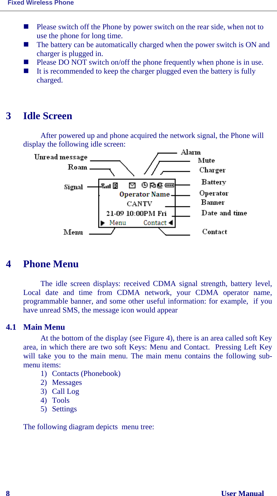  Fixed Wireless Phone 8                                                                                                              User Manual  Please switch off the Phone by power switch on the rear side, when not to use the phone for long time.  The battery can be automatically charged when the power switch is ON and charger is plugged in.    Please DO NOT switch on/off the phone frequently when phone is in use.   It is recommended to keep the charger plugged even the battery is fully charged.   3 Idle Screen  After powered up and phone acquired the network signal, the Phone will display the following idle screen:   4 Phone Menu  The idle screen displays: received CDMA signal strength, battery level, Local date and time from CDMA  network, your CDMA operator name, programmable banner, and some other useful information: for example,  if you have unread SMS, the message icon would appear 4.1 Main Menu At the bottom of the display (see Figure 4), there is an area called soft Key area, in which there are two soft Keys: Menu and Contact.  Pressing Left Key will take you to the main menu. The main menu contains the following sub-menu items: 1) Contacts (Phonebook) 2) Messages 3) Call Log 4) Tools 5) Settings  The following diagram depicts  menu tree:     