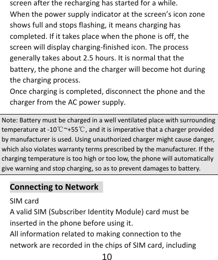                      10  screenaftertherecharginghasstartedforawhile.Whenthepowersupplyindicatoratthescreen’siconzoneshowsfullandstopsflashing,itmeanscharginghascompleted.Ifittakesplacewhenthephoneisoff,thescreenwilldisplaycharging‐finishedicon.Theprocessgenerallytakesabout2.5hours.Itisnormalthatthebattery,thephoneandthechargerwillbecomehotduringthechargingprocess.Oncechargingiscompleted,disconnectthephoneandthechargerfromtheACpowersupply.Note:Batterymustbechargedinawellventilatedplacewithsurroundingtemperatureat‐10℃~+55℃,anditisimperativethatachargerprovidedbymanufacturerisused.Usingunauthorizedchargermightcausedanger,whichalsoviolateswarrantytermsprescribedbythemanufacturer.Ifthechargingtemperatureistoohighortoolow,thephonewillautomaticallygivewarningandstopcharging,soastopreventdamagestobattery.ConnectingtoNetworkSIMcardAvalidSIM(SubscriberIdentityModule)cardmustbeinsertedinthephonebeforeusingit.AllinformationrelatedtomakingconnectiontothenetworkarerecordedinthechipsofSIMcard,including