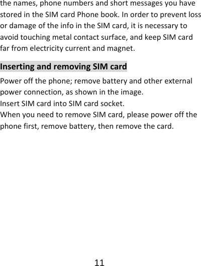                      11  thenames,phonenumbersandshortmessagesyouhavestoredintheSIMcardPhonebook.InordertopreventlossordamageoftheinfointheSIMcard,itisnecessarytoavoidtouchingmetalcontactsurface,andkeepSIMcardfarfromelectricitycurrentandmagnet.InsertingandremovingSIMcardPoweroffthephone;removebatteryandotherexternalpowerconnection,asshownintheimage.InsertSIMcardintoSIMcardsocket.WhenyouneedtoremoveSIMcard,pleasepoweroffthephonefirst,removebattery,thenremovethecard.