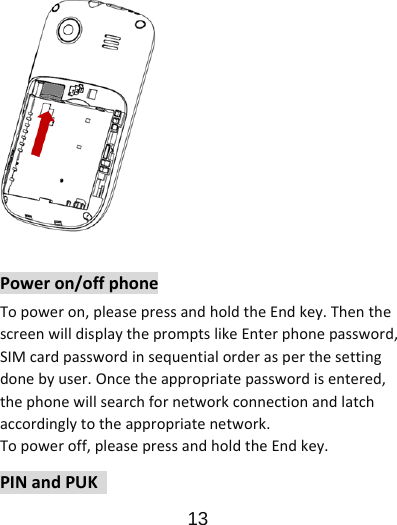                      13  Poweron/offphoneTopoweron,pleasepressandholdtheEndkey.ThenthescreenwilldisplaythepromptslikeEnterphonepassword,SIMcardpasswordinsequentialorderasperthesettingdonebyuser.Oncetheappropriatepasswordisentered,thephonewillsearchfornetworkconnectionandlatchaccordinglytotheappropriatenetwork.Topoweroff,pleasepressandholdtheEndkey.PINandPUK