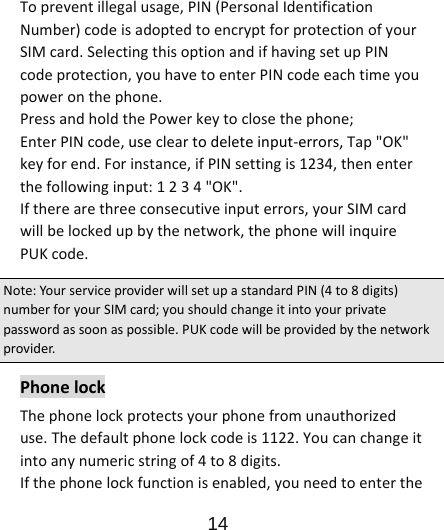                      14  Topreventillegalusage,PIN(PersonalIdentificationNumber)codeisadoptedtoencryptforprotectionofyourSIMcard.SelectingthisoptionandifhavingsetupPINcodeprotection,youhavetoenterPINcodeeachtimeyoupoweronthephone.PressandholdthePowerkeytoclosethephone;EnterPINcode,usecleartodeleteinput‐errors,Tap&quot;OK&quot;keyforend.Forinstance,ifPINsettingis1234,thenenterthefollowinginput:1234&quot;OK&quot;.Iftherearethreeconsecutiveinputerrors,yourSIMcardwillbelockedupbythenetwork,thephonewillinquirePUKcode.Note:YourserviceproviderwillsetupastandardPIN(4to8digits)numberforyourSIMcard;youshouldchangeitintoyourprivatepasswordassoonaspossible.PUKcodewillbeprovidedbythenetworkprovider.PhonelockThephonelockprotectsyourphonefromunauthorizeduse.Thedefaultphonelockcodeis1122.Youcanchangeitintoanynumericstringof4to8digits.Ifthephonelockfunctionisenabled,youneedtoenterthe