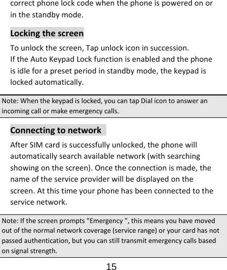                      15  correctphonelockcodewhenthephoneispoweredonorinthestandbymode.LockingthescreenTounlockthescreen,Tapunlockiconinsuccession.IftheAutoKeypadLockfunctionisenabledandthephoneisidleforapresetperiodinstandbymode,thekeypadislockedautomatically.Note:Whenthekeypadislocked,youcantapDialicontoansweranincomingcallormakeemergencycalls.ConnectingtonetworkAfterSIMcardissuccessfullyunlocked,thephonewillautomaticallysearchavailablenetwork(withsearchingshowingonthescreen).Oncetheconnectionismade,thenameoftheserviceproviderwillbedisplayedonthescreen.Atthistimeyourphonehasbeenconnectedtotheservicenetwork.Note:Ifthescreenprompts&quot;Emergency&quot;,thismeansyouhavemovedoutofthenormalnetworkcoverage(servicerange)oryourcardhasnotpassedauthentication,butyoucanstilltransmitemergencycallsbasedonsignalstrength.