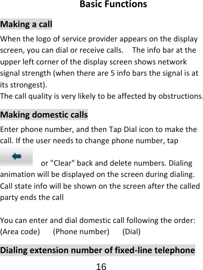                      16  BasicFunctionsMakingacallWhenthelogoofserviceproviderappearsonthedisplayscreen,youcandialorreceivecalls.Theinfobarattheupperleftcornerofthedisplayscreenshowsnetworksignalstrength(whenthereare5infobarsthesignalisatitsstrongest).Thecallqualityisverylikelytobeaffectedbyobstructions.MakingdomesticcallsEnterphonenumber,andthenTapDialicontomakethecall.Iftheuserneedstochangephonenumber,tapor&quot;Clear&quot;backanddeletenumbers.Dialinganimationwillbedisplayedonthescreenduringdialing.CallstateinfowillbeshownonthescreenafterthecalledpartyendsthecallYoucanenteranddialdomesticcallfollowingtheorder:(Areacode)(Phonenumber)(Dial)Dialingextensionnumberoffixed‐linetelephone