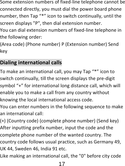                      17  Someextensionnumbersoffixed‐linetelephonecannotbeconnecteddirectly,youmustdialthepowerboardphonenumber,thenTap“*”icontoswitchcontinually,untilthescreendisplays&quot;P&quot;,thendialextensionnumber.Youcandialextensionnumbersoffixed‐linetelephoneinthefollowingorder:(Areacode)(Phonenumber)P(Extensionnumber)SendkeyDialinginternationalcallsTomakeaninternationalcall,youmayTap“*”icontoswitchcontinually,tillthescreendisplaysthepre‐digitsymbol“+”forinternationallongdistancecall,whichwillenableyoutomakeacallfromanycountrywithoutknowingthelocalinternationalaccesscode.Youcanenternumbersinthefollowingsequencetomakeaninternationalcall:(+)(Countrycode)(completephonenumber)(Sendkey)Afterinputtingprefixnumber,inputthecodeandthecompletephonenumberofthewantedcountry.Thecountrycodefollowsusualpractice,suchasGermany49,UK44,Sweden46,India91etc.Likemakinganinternationalcall,the&quot;0&quot;beforecitycode