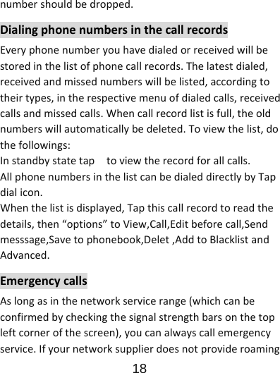                      18  numbershouldbedropped.DialingphonenumbersinthecallrecordsEveryphonenumberyouhavedialedorreceivedwillbestoredinthelistofphonecallrecords.Thelatestdialed,receivedandmissednumberswillbelisted,accordingtotheirtypes,intherespectivemenuofdialedcalls,receivedcallsandmissedcalls.Whencallrecordlistisfull,theoldnumberswillautomaticallybedeleted.Toviewthelist,dothefollowings:Instandbystatetaptoviewtherecordforallcalls.AllphonenumbersinthelistcanbedialeddirectlybyTapdialicon.Whenthelistisdisplayed,Tapthiscallrecordtoreadthedetails,then“options”toView,Call,Editbeforecall,Sendmesssage,Savetophonebook,Delet,AddtoBlacklistandAdvanced.EmergencycallsAslongasinthenetworkservicerange(whichcanbeconfirmedbycheckingthesignalstrengthbarsonthetopleftcornerofthescreen),youcanalwayscallemergencyservice.Ifyournetworksupplierdoesnotprovideroaming