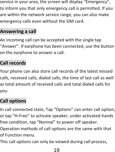                      19  serviceinyourarea,thescreenwilldisplay&quot;Emergency&quot;,toinformyouthatonlyemergencycallispermitted.Ifyouarewithinthenetworkservicerange,youcanalsomakeemergencycallsevenwithouttheSIMcard.AnsweringacallAnincomingcallcanbeacceptedwiththesingletap“Answer”.Ifearphonehasbeenconnected,usethebuttonontheearphonetoansweracall.CallrecordsYourphonecanalsostorecallrecordsofthelatestmissedcalls,receivedcalls,dialedcalls,thetimeoflastcallaswellastotalamountofreceivedcallsandtotaldialedcallsforyou.CalloptionsIncallconnectedstate,Tap“Options”canentercalloption,ortap&quot;H‐Free&quot;toactivatespeaker,underactivated‐handsfreecondition,tap“Normal”topoweroffspeaker.OperationmethodsofcalloptionsarethesamewiththatofFunctionmenu.Thiscalloptionscanonlybeviewedduringcallprocess,