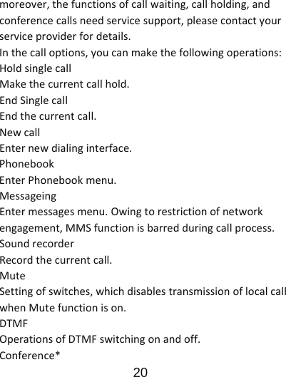                      20  moreover,thefunctionsofcallwaiting,callholding,andconferencecallsneedservicesupport,pleasecontactyourserviceproviderfordetails.Inthecalloptions,youcanmakethefollowingoperations:HoldsinglecallMakethecurrentcallhold.EndSinglecallEndthecurrentcall.NewcallEnternewdialinginterface.PhonebookEnterPhonebookmenu.MessageingEntermessagesmenu.Owingtorestrictionofnetworkengagement,MMSfunctionisbarredduringcallprocess.SoundrecorderRecordthecurrentcall.MuteSettingofswitches,whichdisablestransmissionoflocalcallwhenMutefunctionison.DTMFOperationsofDTMFswitchingonandoff.Conference*