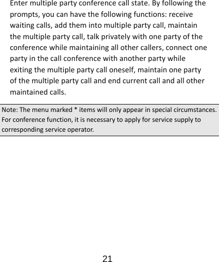                      21  Entermultiplepartyconferencecallstate.Byfollowingtheprompts,youcanhavethefollowingfunctions:receivewaitingcalls,addthemintomultiplepartycall,maintainthemultiplepartycall,talkprivatelywithonepartyoftheconferencewhilemaintainingallothercallers,connectonepartyinthecallconferencewithanotherpartywhileexitingthemultiplepartycalloneself,maintainonepartyofthemultiplepartycallandendcurrentcallandallothermaintainedcalls.Note:Themenumarked*itemswillonlyappearinspecialcircumstances.Forconferencefunction,itisnecessarytoapplyforservicesupplytocorrespondingserviceoperator.