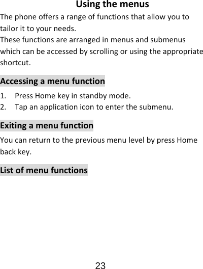                      23  UsingthemenusThephoneoffersarangeoffunctionsthatallowyoutotailorittoyourneeds.Thesefunctionsarearrangedinmenusandsubmenuswhichcanbeaccessedbyscrollingorusingtheappropriateshortcut.Accessingamenufunction1.PressHomekeyinstandbymode.2.Tapanapplicationicontoenterthesubmenu.ExitingamenufunctionYoucanreturntothepreviousmenulevelbypressHomebackkey.Listofmenufunctions