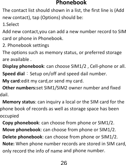                      26  PhonebookThecontactlistshouldshowninalist,thefirstlineis(Addnewcontact),tap(Options)shouldbe:1.SelectAddnewcontact,youcanaddanewnumberrecordtoSIMcardorphoneinPhonebook.2.PhonebooksettingsTheoptionssuchasmemorystatus,orpreferredstorageareavailable.Displayphonebook:canchooseSIM1/2,Cell‐phoneorall.Speeddial：Setupon/offandspeeddailnumber.Mycard:editmycard,orsendmycard.Othernumbers:setSIM1/SIM2ownernumberandfixeddail.Memorystatus:caninquiryalocalortheSIMcardforthephonebookofrecordsaswellasstoragespacehasbeenoccupiedCopyphonebook:canchoosefromphoneorSIM1/2.Movephonebook:canchoosefromphoneorSIM1/2.Deletephonebook:canchoosefromphoneorSIM1/2.Note:WhenphonenumberrecordsarestoredinSIMcard,onlyrecordtheinfoofnameandphonenumber.