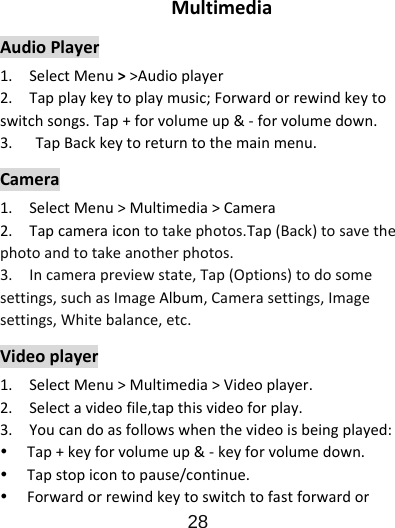                      28  MultimediaAudioPlayer1.SelectMenu&gt;&gt;Audioplayer2.Tapplaykeytoplaymusic;Forwardorrewindkeytoswitchsongs.Tap+forvolumeup&amp;‐forvolumedown.3. TapBackkeytoreturntothemainmenu.Camera1.SelectMenu&gt;Multimedia&gt;Camera2.Tapcameraicontotakephotos.Tap(Back)tosavethephotoandtotakeanotherphotos.3.Incamerapreviewstate,Tap(Options)todosomesettings,suchasImageAlbum,Camerasettings,Imagesettings,Whitebalance,etc.Videoplayer1.SelectMenu&gt;Multimedia&gt;Videoplayer.2.Selectavideofile,tapthisvideoforplay.3.Youcandoasfollowswhenthevideoisbeingplayed:y Tap+keyforvolumeup&amp;‐keyforvolumedown.y Tapstopicontopause/continue.y Forwardorrewindkeytoswitchtofastforwardor