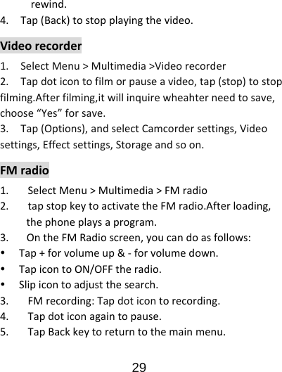                      29  rewind.4.Tap(Back)tostopplayingthevideo.Videorecorder1.SelectMenu&gt;Multimedia&gt;Videorecorder2.Tapdoticontofilmorpauseavideo,tap(stop)tostopfilming.Afterfilming,itwillinquirewheahterneedtosave,choose“Yes”forsave.3.Tap(Options),andselectCamcordersettings,Videosettings,Effectsettings,Storageandsoon.FMradio1. SelectMenu&gt;Multimedia&gt;FMradio2. tapstopkeytoactivatetheFMradio.Afterloading,thephoneplaysaprogram.3.OntheFMRadioscreen,youcandoasfollows:y Tap+forvolumeup&amp;‐forvolumedown.y TapicontoON/OFFtheradio.y Slipicontoadjustthesearch.3. FMrecording:Tapdoticontorecording.4. Tapdoticonagaintopause.5. TapBackkeytoreturntothemainmenu.