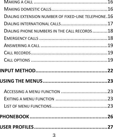                      3  MAKINGACALL......................................................16MAKINGDOMESTICCALLS.........................................16DIALINGEXTENSIONNUMBEROFFIXED‐LINETELEPHONE.16DIALINGINTERNATIONALCALLS..................................17DIALINGPHONENUMBERSINTHECALLRECORDS...........18EMERGENCYCALLS..................................................18ANSWERINGACALL.................................................19CALLRECORDS........................................................19CALLOPTIONS........................................................19INPUTMETHOD.................................................22USINGTHEMENUS............................................23ACCESSINGAMENUFUNCTION..................................23EXITINGAMENUFUNCTION......................................23LISTOFMENUFUNCTIONS.........................................23PHONEBOOK.....................................................26USERPROFILES..................................................27