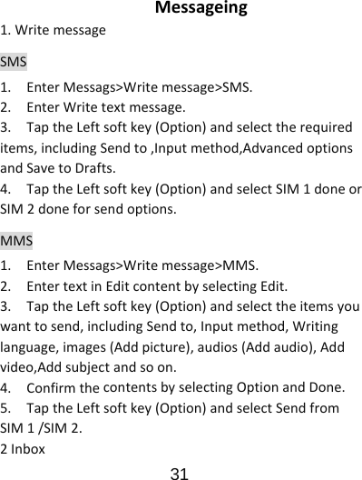                      31  Messageing1.WritemessageSMS1.EnterMessags&gt;Writemessage&gt;SMS.2.EnterWritetextmessage.3.TaptheLeftsoftkey(Option)andselecttherequireditems,includingSendto,Inputmethod,AdvancedoptionsandSavetoDrafts.4.TaptheLeftsoftkey(Option)andselectSIM1doneorSIM2doneforsendoptions.MMS1.EnterMessags&gt;Writemessage&gt;MMS.2.EntertextinEditcontentbyselectingEdit.3.TaptheLeftsoftkey(Option)andselecttheitemsyouwanttosend,includingSendto,Inputmethod,Writinglanguage,images(Addpicture),audios(Addaudio),Addvideo,Addsubjectandsoon.4.ConfirmthecontentsbyselectingOptionandDone.5.TaptheLeftsoftkey(Option)andselectSendfromSIM1/SIM2.2Inbox