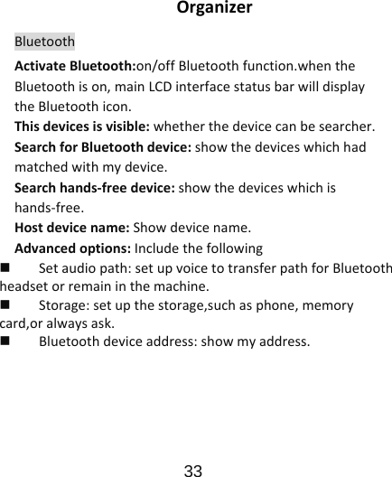                      33  OrganizerBluetoothActivateBluetooth:on/offBluetoothfunction.whentheBluetoothison,mainLCDinterfacestatusbarwilldisplaytheBluetoothicon.Thisdevicesisvisible:whetherthedevicecanbesearcher.SearchforBluetoothdevice:showthedeviceswhichhadmatchedwithmydevice.Searchhands‐freedevice:showthedeviceswhichishands‐free.Hostdevicename:Showdevicename.Advancedoptions:Includethefollowing Setaudiopath:setupvoicetotransferpathforBluetoothheadsetorremaininthemachine. Storage:setupthestorage,suchasphone,memorycard,oralwaysask. Bluetoothdeviceaddress:showmyaddress.